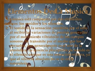*La música está compuesta por dos elementos
básicos: los sonidos y los silencios.
 El sonido es la sensación percibida por el oído
al recibir las variaciones de presión generadas
por el movimiento vibratorio de los cuerpos
sonoros. Se transmite por el medio que los
envuelve, que generalmente es el aire de la
atmósfera. La ausencia perceptible de sonido es
el silencio, aunque es una sensación relativa, ya
que el silencio absoluto no se da en la
naturaleza.

 