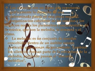  Los silencios son un signo que representa
gráficamente la duración de una
determinada pausa en una pieza musical.
*La organización coherente de los sonidos y los
silencios nos da los parámetros fundamentales de
la música, que son la melodía, la armonía y el
ritmo.
 La melodía: es un conjunto de sonidos
concebidos dentro de un ámbito sonoro
particular que suenan sucesivamente. También
los silencios forman parte de la estructura de la
melodía, poniendo pausas al "discurso
melódico".

 