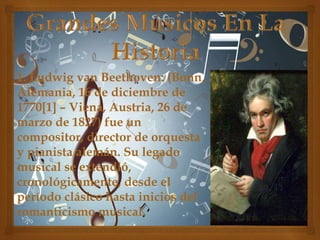 1. Ludwig van Beethoven: (Bonn,
Alemania, 16 de diciembre de
1770[1] – Viena, Austria, 26 de
marzo de 1827) fue un
compositor, director de orquesta
y pianista alemán. Su legado
musical se extendió,
cronológicamente, desde el
período clásico hasta inicios del
romanticismo musical.

 