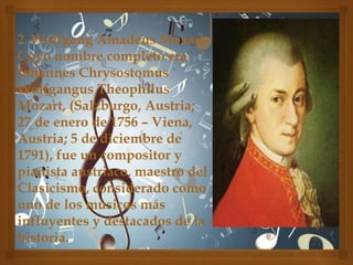 2. Wolfgang Amadeus Mozart:
Cuyo nombre completo era
Johannes Chrysostomus
Wolfgangus Theophilus
Mozart, (Salzburgo, Austria;
27 de enero de 1756 – Viena,
Austria; 5 de diciembre de
1791), fue un compositor y
pianista austriaco, maestro del
Clasicismo, considerado como
uno de los músicos más
influyentes y destacados de la
historia.

 