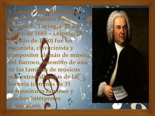 3. Johann Sebastian Bach
Johann Sebastian Bach
(Eisenach, Turingia, 21 de
marzo de 1685 – Leipzig, 28
de julio de 1750) fue un
organista, clavecinista y
compositor alemán de música
del Barroco, miembro de una
de las familias de músicos
más extraordinarias de la
historia (con más de 35
compositores famosos y
muchos intérpretes
destacados).

 