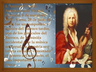 4. Antonio Vivaldi
Antonio Lucio Vivaldi
(Venecia, 4 de marzo de
1678 - Viena, 28 de julio de
1741) fue un compositor y
músico del Barroco tardío,
uno de los pináculos del
Barroco, de la música
occidental y de la música
universal, su maestría se
refleja en haber cimentado
el género del concierto, el
más importante de su
época.

 