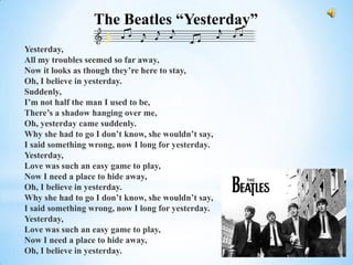 The Beatles “Yesterday”
Yesterday,
All my troubles seemed so far away,
Now it looks as though they’re here to stay,
Oh, I believe in yesterday.
Suddenly,
I’m not half the man I used to be,
There’s a shadow hanging over me,
Oh, yesterday came suddenly.
Why she had to go I don’t know, she wouldn’t say,
I said something wrong, now I long for yesterday.
Yesterday,
Love was such an easy game to play,
Now I need a place to hide away,
Oh, I believe in yesterday.
Why she had to go I don’t know, she wouldn’t say,
I said something wrong, now I long for yesterday.
Yesterday,
Love was such an easy game to play,
Now I need a place to hide away,
Oh, I believe in yesterday.
 