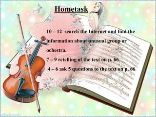 10 – 12 search the Internet and find the
information about unusual group or
ochestra.
7 – 9 retelling of the text on p. 66
4 – 6 ask 5 questions to the text on p. 66
Hometask
 
