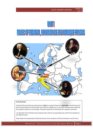 MUSIC LEARNER’S MATERIAL
GRADE 9
Unit 1
M e d i e v a l , R e n a i s s a n c e a n d B a r o q u e M u s i c Page 1
To the illustrator:
Using the blank map of Europe, place pictures of ALL the composers featured in EACH UNIT around the map and
put arrows pointing to the country where they come from. Maybe you can use better looking arrows and format
the composer’s pictures in an oval shape. The writers would like to show where the composers come from.
I am attaching a file of the blank map and please edit it with the corresponding name and fill it the needed area
with different colors.
Please follow the example below. (Check the pictures of the composers and their hometowns in all the units.)
 