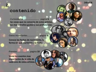 2. 
INDICE 
contenido 
-Curiosidades ……………………… pagina 6 
las cosas que no conocías de estos artistas, 
sus mas extraños gustos y sus preferencias. 
-Datos importantes…………………..pagina 8 
Conoce las fechas de nacimiento, la 
forma en que murieron y su fecha. 
-Premios……………………pagina 10 
Veras los eventos mas 
importantes de la vida de 
cada uno de estos artistas. 
 