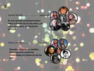 3. 
-Núcleo familiar………………………… pagina 12 
En esta sección encontraras datos 
sobre la familia de tus favoritos, sus 
hijos, sus padres, su vinculo de 
amistad. 
-Antes y después……………………. Pagina13 
Descubre los grandes cambios 
físicos que han tenido las 
celebridades en transcurso de los 
años. 
 