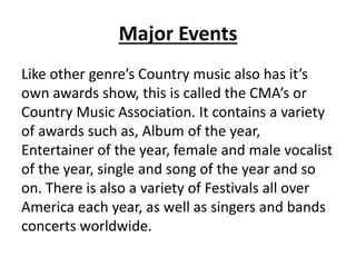 Major Events
Like other genre’s Country music also has it’s
own awards show, this is called the CMA’s or
Country Music Association. It contains a variety
of awards such as, Album of the year,
Entertainer of the year, female and male vocalist
of the year, single and song of the year and so
on. There is also a variety of Festivals all over
America each year, as well as singers and bands
concerts worldwide.
 