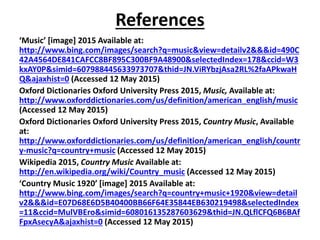 References
‘Music’ [image] 2015 Available at:
http://www.bing.com/images/search?q=music&view=detailv2&&&id=490C
42A4564DE841CAFCC8BF895C300BF9A48900&selectedIndex=178&ccid=W3
kxAY0P&simid=607988445633973707&thid=JN.ViRYbzjAsa2RL%2faAPkwaH
Q&ajaxhist=0 (Accessed 12 May 2015)
Oxford Dictionaries Oxford University Press 2015, Music, Available at:
http://www.oxforddictionaries.com/us/definition/american_english/music
(Accessed 12 May 2015)
Oxford Dictionaries Oxford University Press 2015, Country Music, Available
at:
http://www.oxforddictionaries.com/us/definition/american_english/countr
y-music?q=country+music (Accessed 12 May 2015)
Wikipedia 2015, Country Music Available at:
http://en.wikipedia.org/wiki/Country_music (Accessed 12 May 2015)
‘Country Music 1920’ [image] 2015 Available at:
http://www.bing.com/images/search?q=country+music+1920&view=detail
v2&&&id=E07D68E6D5B40400BB66F64E35844EB630219498&selectedIndex
=11&ccid=MulVBEro&simid=608016135287603629&thid=JN.QLflCFQ6B6BAf
FpxAsecyA&ajaxhist=0 (Accessed 12 May 2015)
 