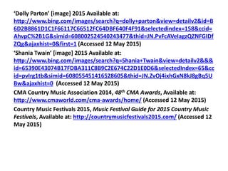 ‘Dolly Parton’ [image] 2015 Available at:
http://www.bing.com/images/search?q=dolly+parton&view=detailv2&id=B
6D2B8861D1C1F66117C66512FC64DBF640F4F91&selectedindex=158&ccid=
AhvpC%2B1G&simid=608002524540243477&thid=JN.PvFcAVeIagzQZNFGIDf
ZQg&ajaxhist=0&first=1 (Accessed 12 May 2015)
‘Shania Twain’ [image] 2015 Available at:
http://www.bing.com/images/search?q=Shania+Twain&view=detailv2&&&
id=65390E43074B17FDBA311C8B9C2E674C22D1E0D6&selectedIndex=65&cc
id=pvIrg1tb&simid=608055451416528605&thid=JN.ZvOj4ixhGxN8kJ8gBq5U
Bw&ajaxhist=0 (Accessed 12 May 2015)
CMA Country Music Association 2014, 48th CMA Awards, Available at:
http://www.cmaworld.com/cma-awards/home/ (Accessed 12 May 2015)
Country Music Festivals 2015, Music Festival Guide for 2015 Country Music
Festivals, Available at: http://countrymusicfestivals2015.com/ (Accessed 12
May 2015)
 