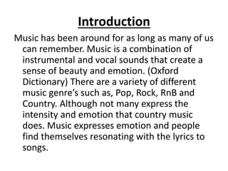 Introduction
Music has been around for as long as many of us
can remember. Music is a combination of
instrumental and vocal sounds that create a
sense of beauty and emotion. (Oxford
Dictionary) There are a variety of different
music genre’s such as, Pop, Rock, RnB and
Country. Although not many express the
intensity and emotion that country music
does. Music expresses emotion and people
find themselves resonating with the lyrics to
songs.
 