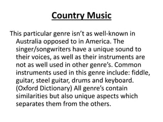 Country Music
This particular genre isn’t as well-known in
Australia opposed to in America. The
singer/songwriters have a unique sound to
their voices, as well as their instruments are
not as well used in other genre’s. Common
instruments used in this genre include: fiddle,
guitar, steel guitar, drums and keyboard.
(Oxford Dictionary) All genre’s contain
similarities but also unique aspects which
separates them from the others.
 