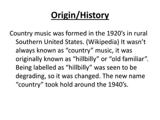 Origin/History
Country music was formed in the 1920’s in rural
Southern United States. (Wikipedia) It wasn’t
always known as “country” music, it was
originally known as “hillbilly” or “old familiar”.
Being labelled as “hillbilly” was seen to be
degrading, so it was changed. The new name
“country” took hold around the 1940’s.
 
