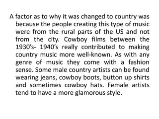 A factor as to why it was changed to country was
because the people creating this type of music
were from the rural parts of the US and not
from the city. Cowboy films between the
1930’s- 1940’s really contributed to making
country music more well-known. As with any
genre of music they come with a fashion
sense. Some male country artists can be found
wearing jeans, cowboy boots, button up shirts
and sometimes cowboy hats. Female artists
tend to have a more glamorous style.
 