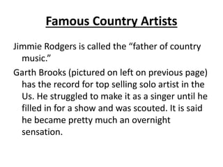 Famous Country Artists
Jimmie Rodgers is called the “father of country
music.”
Garth Brooks (pictured on left on previous page)
has the record for top selling solo artist in the
Us. He struggled to make it as a singer until he
filled in for a show and was scouted. It is said
he became pretty much an overnight
sensation.
 