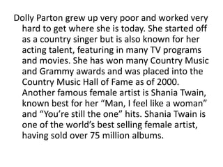 Dolly Parton grew up very poor and worked very
hard to get where she is today. She started off
as a country singer but is also known for her
acting talent, featuring in many TV programs
and movies. She has won many Country Music
and Grammy awards and was placed into the
Country Music Hall of Fame as of 2000.
Another famous female artist is Shania Twain,
known best for her “Man, I feel like a woman”
and “You’re still the one” hits. Shania Twain is
one of the world’s best selling female artist,
having sold over 75 million albums.
 