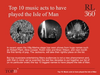 Top 10 music acts to have
played the Isle of Man
In recent years the Villa Marina stage has seen shows from huge names such
as Robert Plant, Alice Cooper, Robin Gibb and Brian Wilson, and next month
the first family of pop, The Jacksons, will take their rightful place on the list.
But top musicians entertaining Manx audiences is not a new phenomenon and,
with that in mind, we’ve scanned the last few decades to put together our list of
(in no particular order) the top 10 biggest names to have played the Isle of Man.
Top 10: Music acts to have played the Isle of Man
 