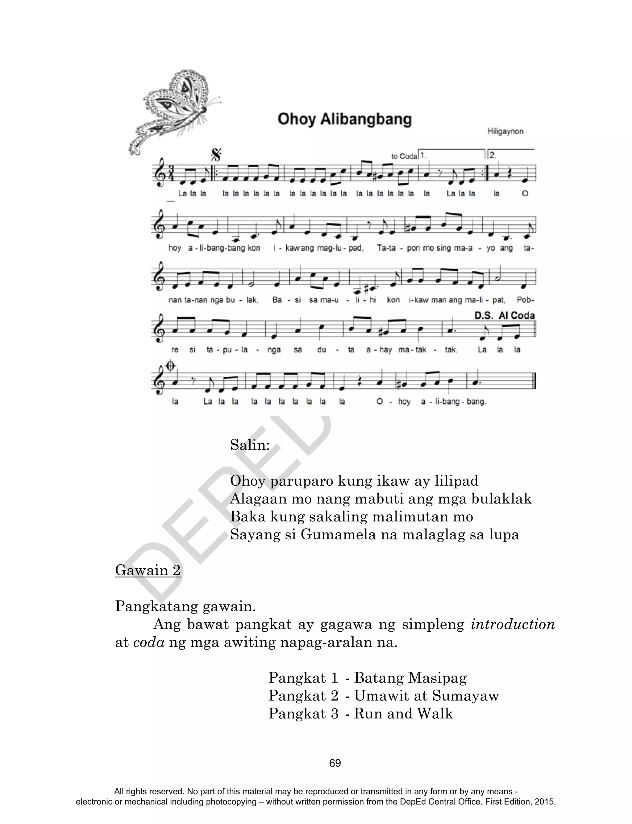 D
EPED
C
O
PY
69
Salin:
Ohoy paruparo kung ikaw ay lilipad
Alagaan mo nang mabuti ang mga bulaklak
Baka kung sakaling malimutan mo
Sayang si Gumamela na malaglag sa lupa
Gawain 2
Pangkatang gawain.
Ang bawat pangkat ay gagawa ng simpleng introduction
at coda ng mga awiting napag-aralan na.
Pangkat 1 - Batang Masipag
Pangkat 2 - Umawit at Sumayaw
Pangkat 3 - Run and Walk
All rights reserved. No part of this material may be reproduced or transmitted in any form or by any means -
electronic or mechanical including photocopying – without written permission from the DepEd Central Office. First Edition, 2015.
 