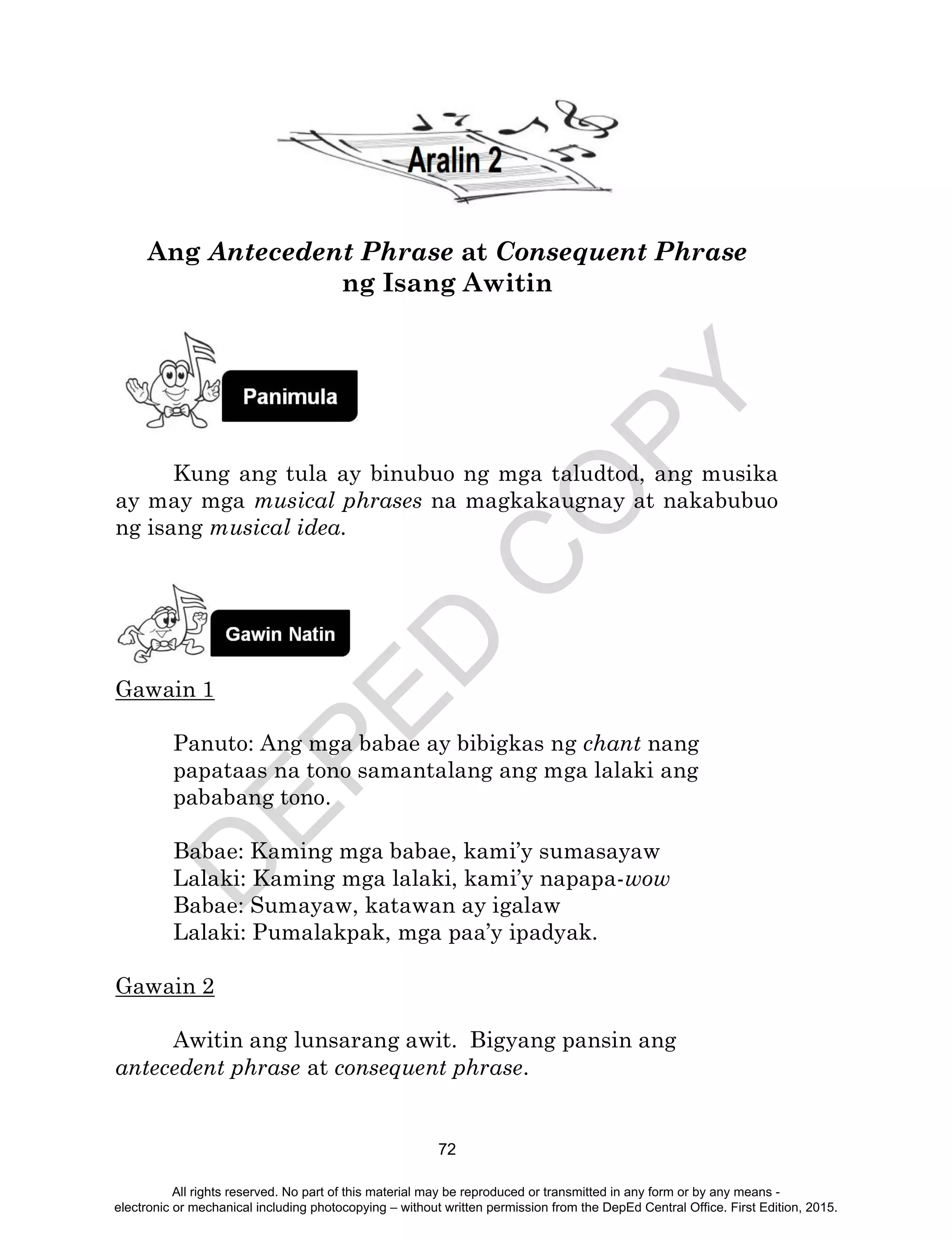 D
EPED
C
O
PY
72
Ang Antecedent Phrase at Consequent Phrase
ng Isang Awitin
Kung ang tula ay binubuo ng mga taludtod, ang musika
ay may mga musical phrases na magkakaugnay at nakabubuo
ng isang musical idea.
Gawain 1
Panuto: Ang mga babae ay bibigkas ng chant nang
papataas na tono samantalang ang mga lalaki ang
pababang tono.
Babae: Kaming mga babae, kami’y sumasayaw
Lalaki: Kaming mga lalaki, kami’y napapa-wow
Babae: Sumayaw, katawan ay igalaw
Lalaki: Pumalakpak, mga paa’y ipadyak.
Gawain 2
Awitin ang lunsarang awit. Bigyang pansin ang
antecedent phrase at consequent phrase.
All rights reserved. No part of this material may be reproduced or transmitted in any form or by any means -
electronic or mechanical including photocopying – without written permission from the DepEd Central Office. First Edition, 2015.
 