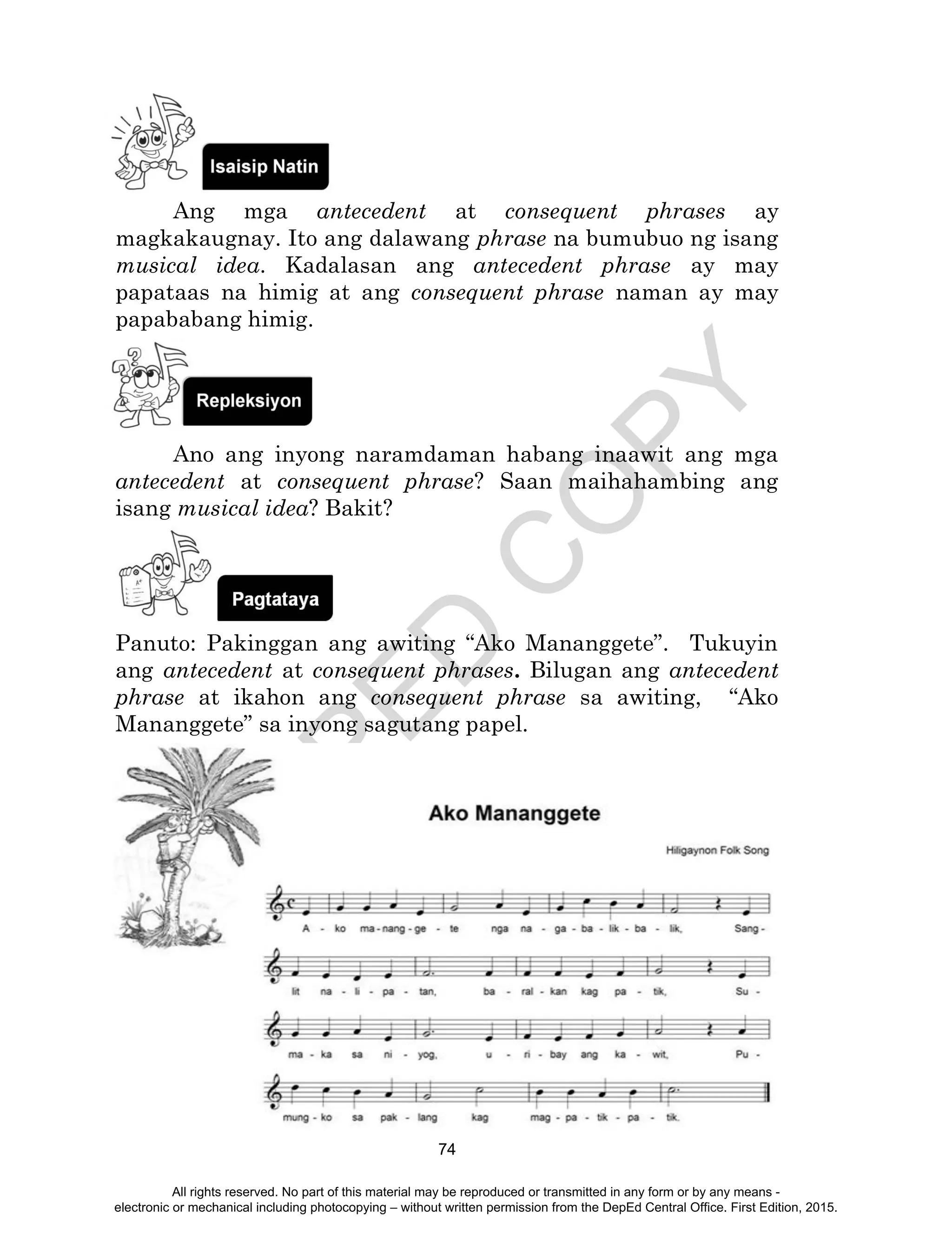 D
EPED
C
O
PY
74
Ang mga antecedent at consequent phrases ay
magkakaugnay. Ito ang dalawang phrase na bumubuo ng isang
musical idea. Kadalasan ang antecedent phrase ay may
papataas na himig at ang consequent phrase naman ay may
papababang himig.
Ano ang inyong naramdaman habang inaawit ang mga
antecedent at consequent phrase? Saan maihahambing ang
isang musical idea? Bakit?
Panuto: Pakinggan ang awiting “Ako Mananggete”. Tukuyin
ang antecedent at consequent phrases. Bilugan ang antecedent
phrase at ikahon ang consequent phrase sa awiting, “Ako
Mananggete” sa inyong sagutang papel.
All rights reserved. No part of this material may be reproduced or transmitted in any form or by any means -
electronic or mechanical including photocopying – without written permission from the DepEd Central Office. First Edition, 2015.
 