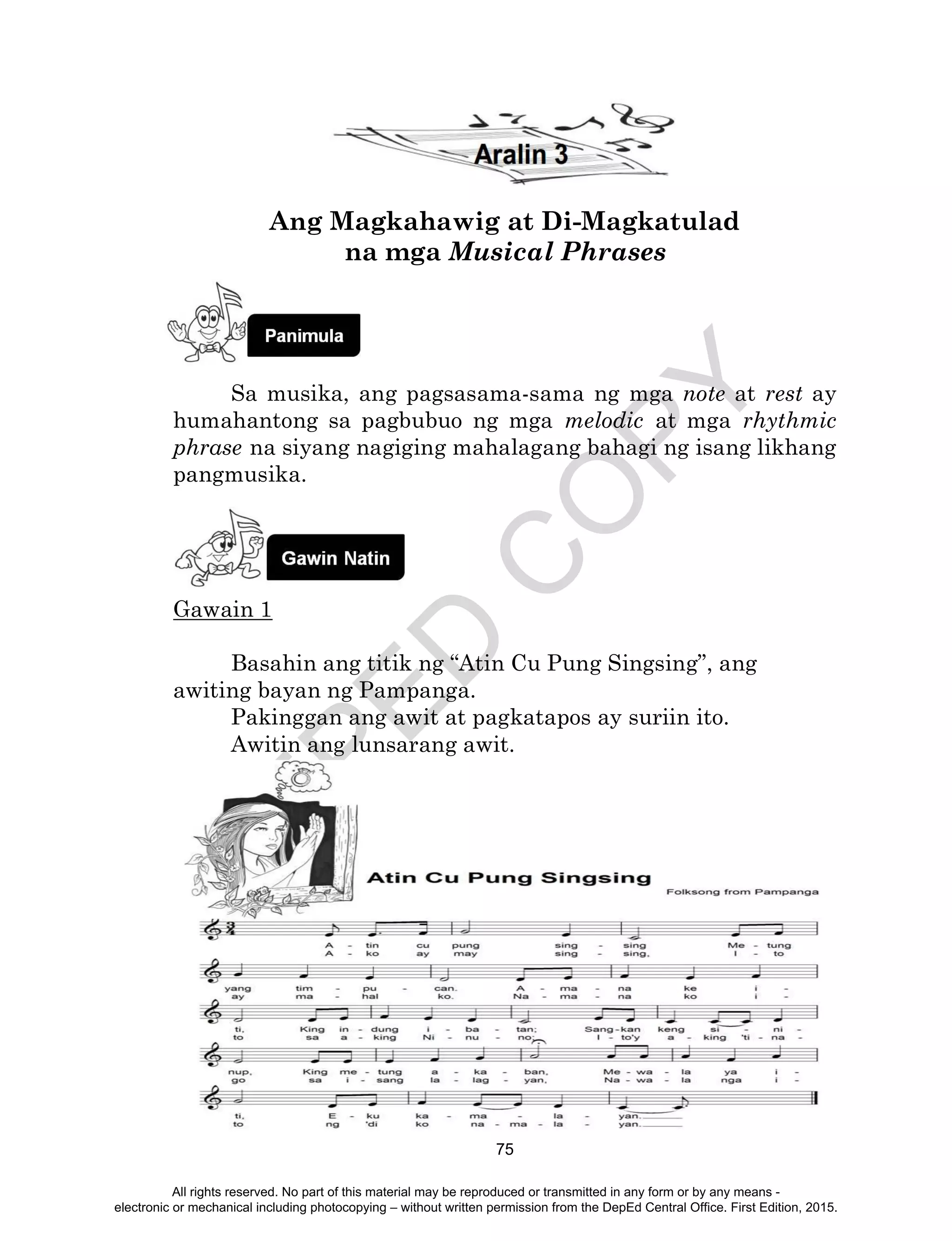 D
EPED
C
O
PY
75
Ang Magkahawig at Di-Magkatulad
na mga Musical Phrases
Sa musika, ang pagsasama-sama ng mga note at rest ay
humahantong sa pagbubuo ng mga melodic at mga rhythmic
phrase na siyang nagiging mahalagang bahagi ng isang likhang
pangmusika.
Gawain 1
Basahin ang titik ng “Atin Cu Pung Singsing”, ang
awiting bayan ng Pampanga.
Pakinggan ang awit at pagkatapos ay suriin ito.
Awitin ang lunsarang awit.
All rights reserved. No part of this material may be reproduced or transmitted in any form or by any means -
electronic or mechanical including photocopying – without written permission from the DepEd Central Office. First Edition, 2015.
 