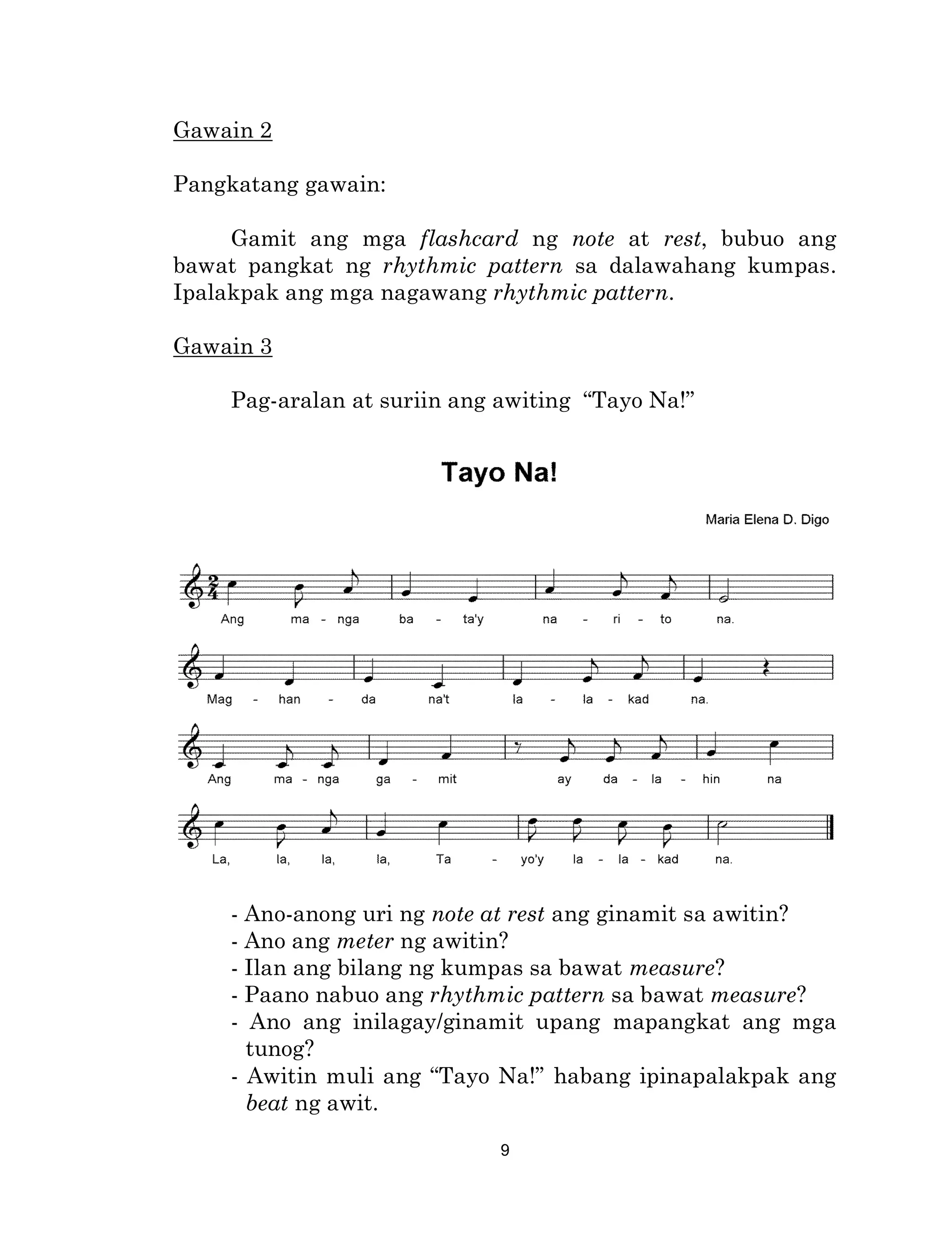 9
Gawain 2
Pangkatang gawain:
Gamit ang mga flashcard ng note at rest, bubuo ang
bawat pangkat ng rhythmic pattern sa dalawahang kumpas.
Ipalakpak ang mga nagawang rhythmic pattern.
Gawain 3
Pag-aralan at suriin ang awiting “Tayo Na!”
- Ano-anong uri ng note at rest ang ginamit sa awitin?
- Ano ang meter ng awitin?
- Ilan ang bilang ng kumpas sa bawat measure?
- Paano nabuo ang rhythmic pattern sa bawat measure?
- Ano ang inilagay/ginamit upang mapangkat ang mga
tunog?
- Awitin muli ang “Tayo Na!” habang ipinapalakpak ang
beat ng awit.
 