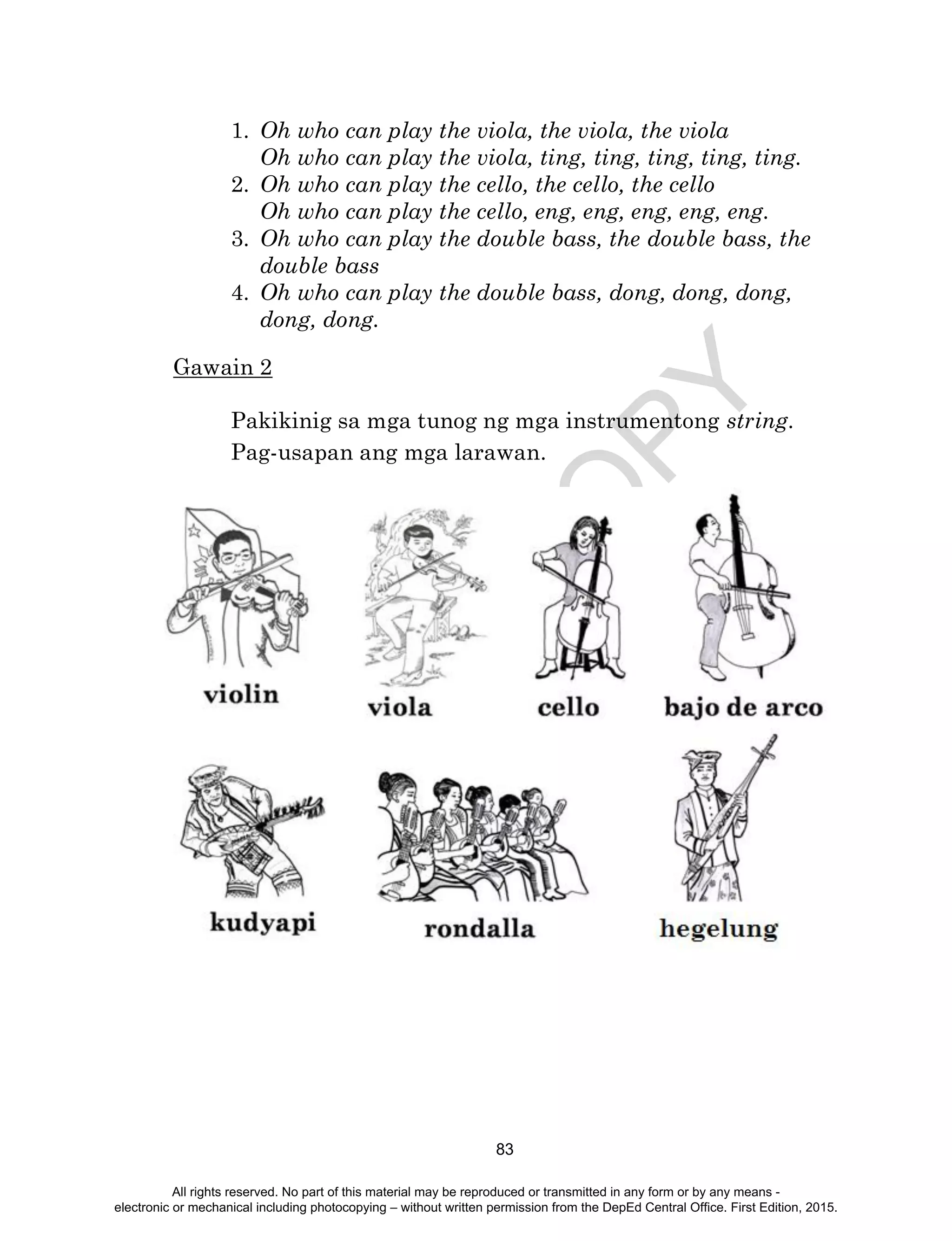 D
EPED
C
O
PY
83
1. Oh who can play the viola, the viola, the viola
Oh who can play the viola, ting, ting, ting, ting, ting.
2. Oh who can play the cello, the cello, the cello
Oh who can play the cello, eng, eng, eng, eng, eng.
3. Oh who can play the double bass, the double bass, the
double bass
4. Oh who can play the double bass, dong, dong, dong,
dong, dong.
Gawain 2
Pakikinig sa mga tunog ng mga instrumentong string.
Pag-usapan ang mga larawan.
All rights reserved. No part of this material may be reproduced or transmitted in any form or by any means -
electronic or mechanical including photocopying – without written permission from the DepEd Central Office. First Edition, 2015.
 
