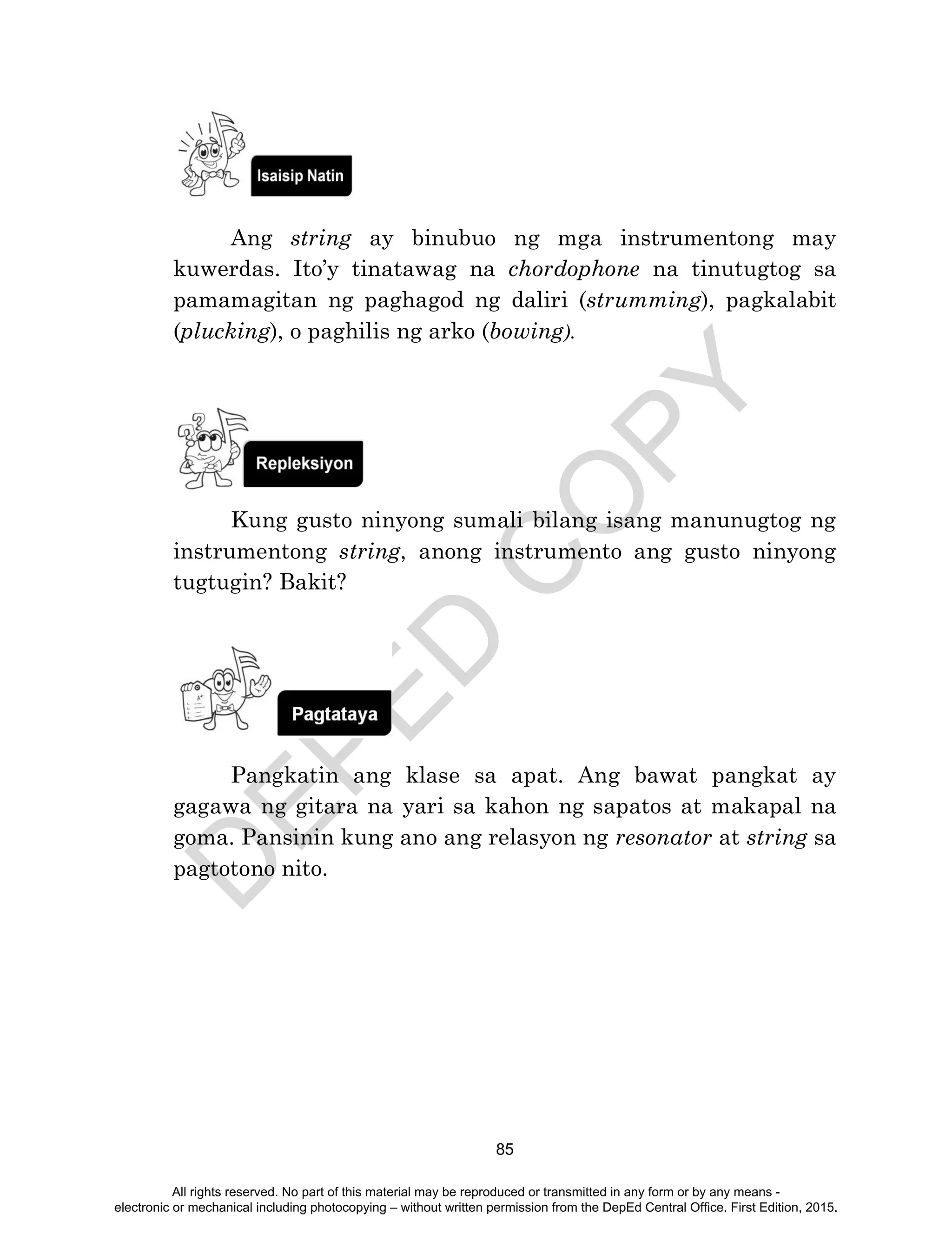 D
EPED
C
O
PY
85
Ang string ay binubuo ng mga instrumentong may
kuwerdas. Ito’y tinatawag na chordophone na tinutugtog sa
pamamagitan ng paghagod ng daliri (strumming), pagkalabit
(plucking), o paghilis ng arko (bowing).
Kung gusto ninyong sumali bilang isang manunugtog ng
instrumentong string, anong instrumento ang gusto ninyong
tugtugin? Bakit?
Pangkatin ang klase sa apat. Ang bawat pangkat ay
gagawa ng gitara na yari sa kahon ng sapatos at makapal na
goma. Pansinin kung ano ang relasyon ng resonator at string sa
pagtotono nito.
All rights reserved. No part of this material may be reproduced or transmitted in any form or by any means -
electronic or mechanical including photocopying – without written permission from the DepEd Central Office. First Edition, 2015.
 