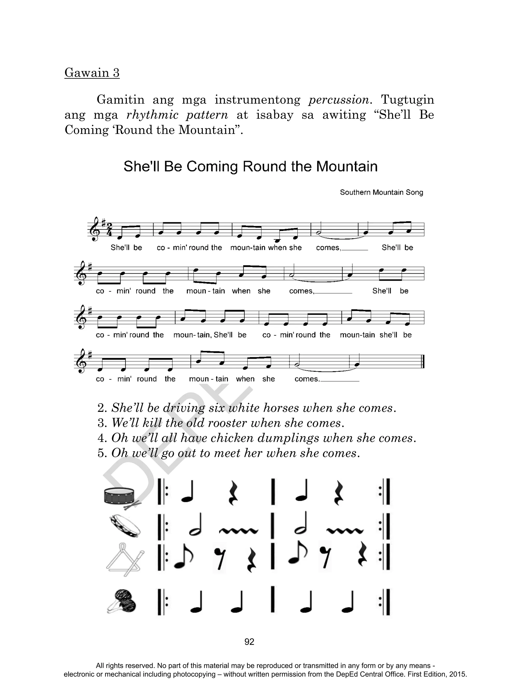 D
EPED
C
O
PY
92
Gawain 3
Gamitin ang mga instrumentong percussion. Tugtugin
ang mga rhythmic pattern at isabay sa awiting “She’ll Be
Coming ‘Round the Mountain”.
2. She’ll be driving six white horses when she comes.
3. We’ll kill the old rooster when she comes.
4. Oh we’ll all have chicken dumplings when she comes.
5. Oh we’ll go out to meet her when she comes.
All rights reserved. No part of this material may be reproduced or transmitted in any form or by any means -
electronic or mechanical including photocopying – without written permission from the DepEd Central Office. First Edition, 2015.
 