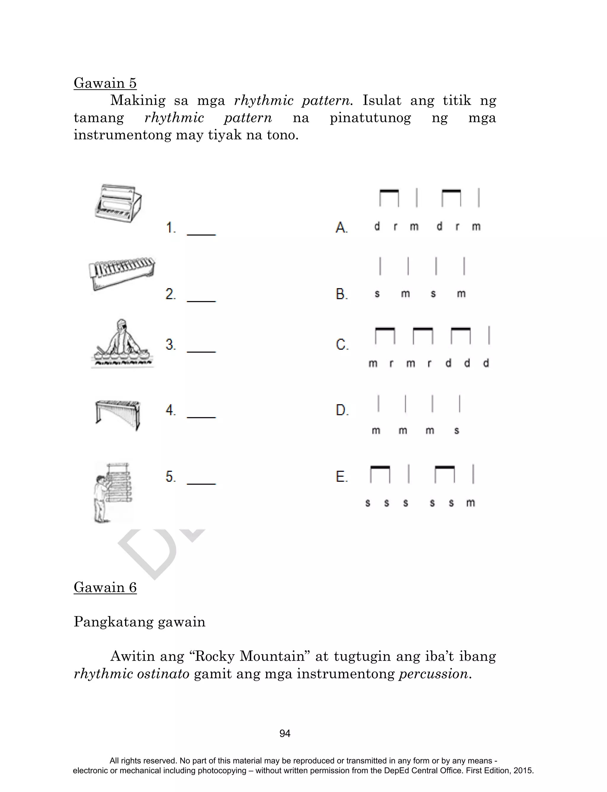 D
EPED
C
O
PY
94
Gawain 5
Makinig sa mga rhythmic pattern. Isulat ang titik ng
tamang rhythmic pattern na pinatutunog ng mga
instrumentong may tiyak na tono.
Gawain 6
Pangkatang gawain
Awitin ang “Rocky Mountain” at tugtugin ang iba’t ibang
rhythmic ostinato gamit ang mga instrumentong percussion.
All rights reserved. No part of this material may be reproduced or transmitted in any form or by any means -
electronic or mechanical including photocopying – without written permission from the DepEd Central Office. First Edition, 2015.
 