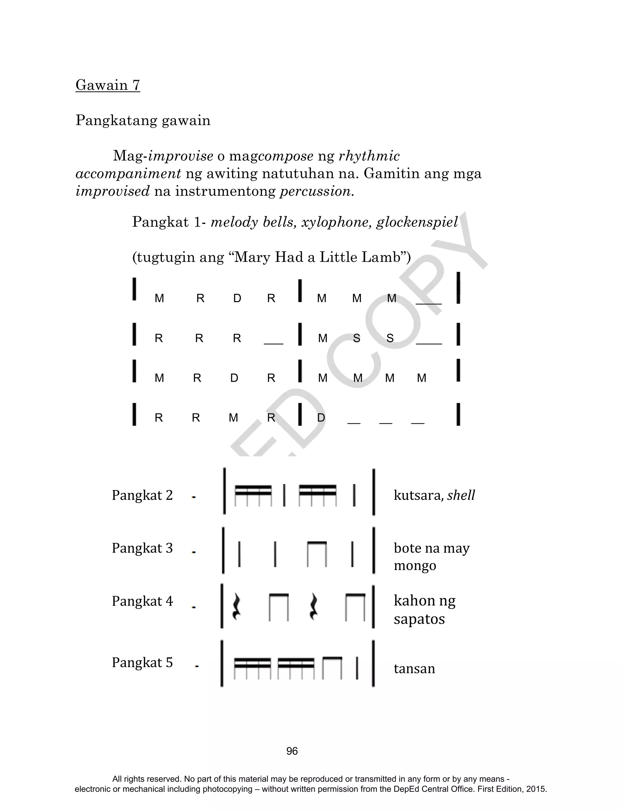 D
EPED
C
O
PY
96
Gawain 7
Pangkatang gawain
Mag-improvise o magcompose ng rhythmic
accompaniment ng awiting natutuhan na. Gamitin ang mga
improvised na instrumentong percussion.
Pangkat 1- melody bells, xylophone, glockenspiel
(tugtugin ang “Mary Had a Little Lamb”)
M R D R M M M ____
R R R ___ M S S ____
M R D R M M M M
R R M R D __ __ __
Pangkat 2
Pangkat 3
Pangkat 4
Pangkat 5
kutsara, shell
bote na may
mongo
kahon ng
sapatos
tansan
All rights reserved. No part of this material may be reproduced or transmitted in any form or by any means -
electronic or mechanical including photocopying – without written permission from the DepEd Central Office. First Edition, 2015.
 