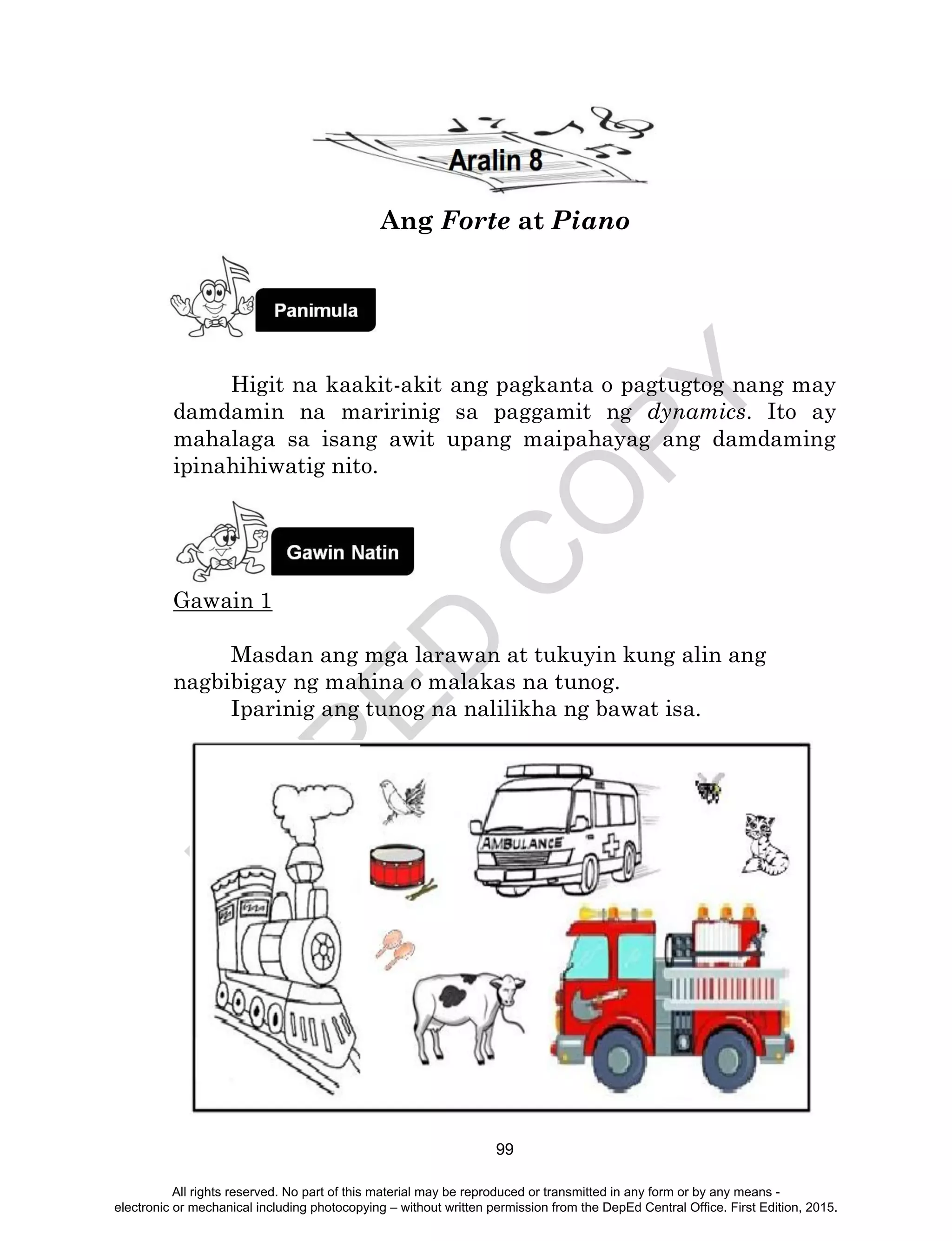 D
EPED
C
O
PY
99
Ang Forte at Piano
Higit na kaakit-akit ang pagkanta o pagtugtog nang may
damdamin na maririnig sa paggamit ng dynamics. Ito ay
mahalaga sa isang awit upang maipahayag ang damdaming
ipinahihiwatig nito.
Gawain 1
Masdan ang mga larawan at tukuyin kung alin ang
nagbibigay ng mahina o malakas na tunog.
Iparinig ang tunog na nalilikha ng bawat isa.
All rights reserved. No part of this material may be reproduced or transmitted in any form or by any means -
electronic or mechanical including photocopying – without written permission from the DepEd Central Office. First Edition, 2015.
 