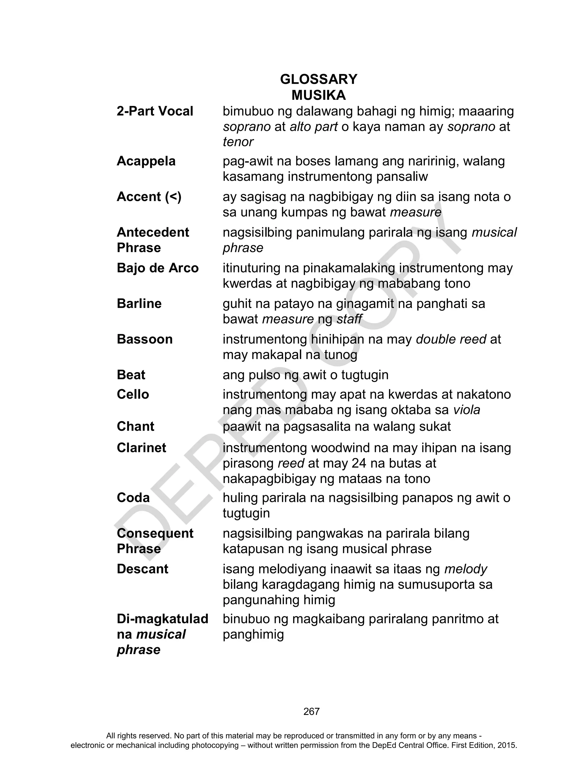 D
EPED
C
O
PY
267
GLOSSARY
MUSIKA
2-Part Vocal bimubuo ng dalawang bahagi ng himig; maaaring
soprano at alto part o kaya naman ay soprano at
tenor
Acappela pag-awit na boses lamang ang naririnig, walang
kasamang instrumentong pansaliw
Accent (<) ay sagisag na nagbibigay ng diin sa isang nota o
sa unang kumpas ng bawat measure
Antecedent
Phrase
nagsisilbing panimulang parirala ng isang musical
phrase
Bajo de Arco itinuturing na pinakamalaking instrumentong may
kwerdas at nagbibigay ng mababang tono
Barline guhit na patayo na ginagamit na panghati sa
bawat measure ng staff
Bassoon instrumentong hinihipan na may double reed at
may makapal na tunog
Beat ang pulso ng awit o tugtugin
Cello instrumentong may apat na kwerdas at nakatono
nang mas mababa ng isang oktaba sa viola
Chant paawit na pagsasalita na walang sukat
Clarinet instrumentong woodwind na may ihipan na isang
pirasong reed at may 24 na butas at
nakapagbibigay ng mataas na tono
Coda huling parirala na nagsisilbing panapos ng awit o
tugtugin
Consequent
Phrase
nagsisilbing pangwakas na parirala bilang
katapusan ng isang musical phrase
Descant isang melodiyang inaawit sa itaas ng melody
bilang karagdagang himig na sumusuporta sa
pangunahing himig
Di-magkatulad
na musical
phrase
binubuo ng magkaibang pariralang panritmo at
panghimig
All rights reserved. No part of this material may be reproduced or transmitted in any form or by any means -
electronic or mechanical including photocopying – without written permission from the DepEd Central Office. First Edition, 2015.
 