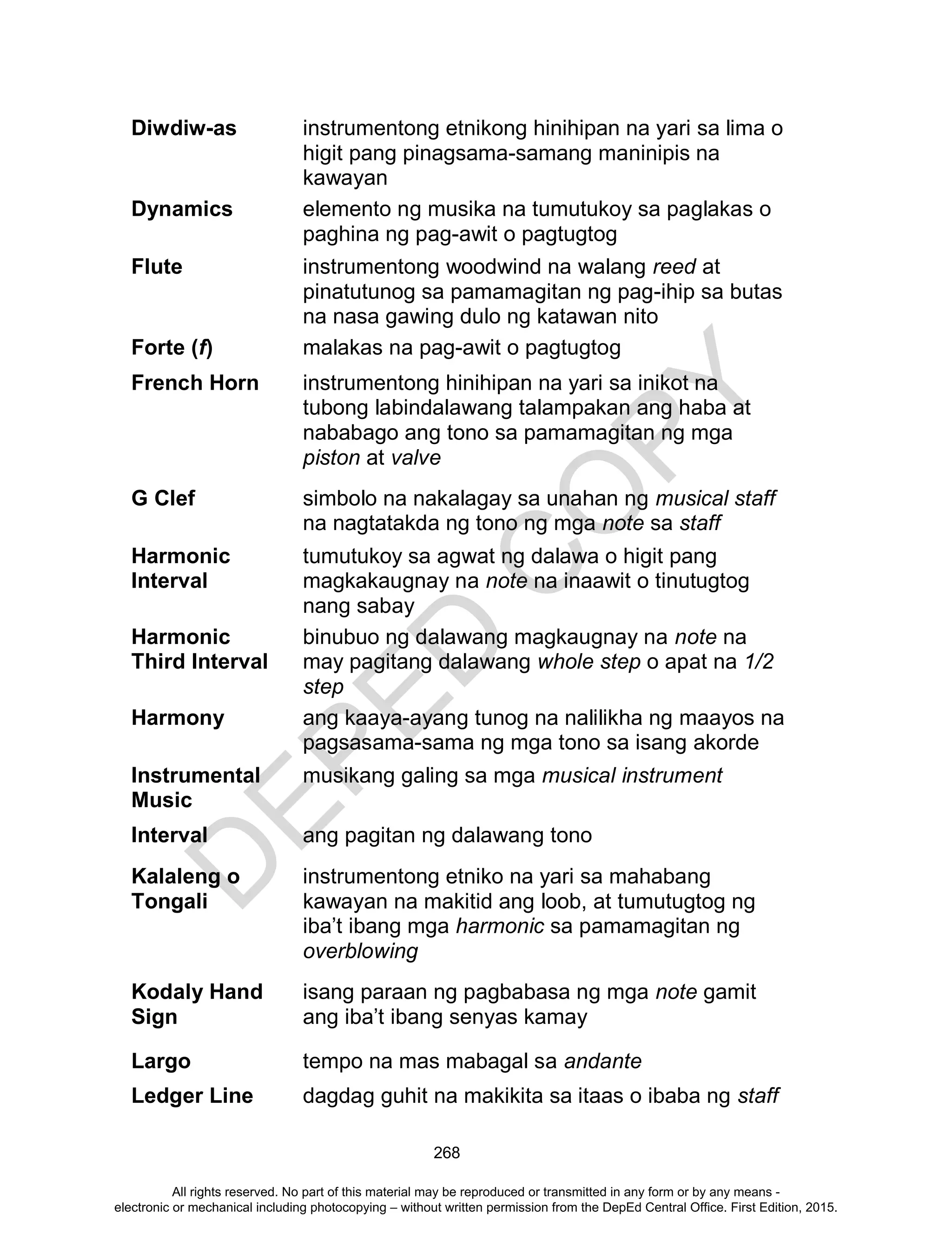 D
EPED
C
O
PY
268
Diwdiw-as instrumentong etnikong hinihipan na yari sa lima o
higit pang pinagsama-samang maninipis na
kawayan
Dynamics elemento ng musika na tumutukoy sa paglakas o
paghina ng pag-awit o pagtugtog
Flute instrumentong woodwind na walang reed at
pinatutunog sa pamamagitan ng pag-ihip sa butas
na nasa gawing dulo ng katawan nito
Forte (f) malakas na pag-awit o pagtugtog
French Horn instrumentong hinihipan na yari sa inikot na
tubong labindalawang talampakan ang haba at
nababago ang tono sa pamamagitan ng mga
piston at valve
G Clef simbolo na nakalagay sa unahan ng musical staff
na nagtatakda ng tono ng mga note sa staff
Harmonic
Interval
tumutukoy sa agwat ng dalawa o higit pang
magkakaugnay na note na inaawit o tinutugtog
nang sabay
Harmonic
Third Interval
binubuo ng dalawang magkaugnay na note na
may pagitang dalawang whole step o apat na 1/2
step
Harmony ang kaaya-ayang tunog na nalilikha ng maayos na
pagsasama-sama ng mga tono sa isang akorde
Instrumental
Music
musikang galing sa mga musical instrument
Interval ang pagitan ng dalawang tono
Kalaleng o
Tongali
instrumentong etniko na yari sa mahabang
kawayan na makitid ang loob, at tumutugtog ng
iba’t ibang mga harmonic sa pamamagitan ng
overblowing
Kodaly Hand
Sign
isang paraan ng pagbabasa ng mga note gamit
ang iba’t ibang senyas kamay
Largo tempo na mas mabagal sa andante
Ledger Line dagdag guhit na makikita sa itaas o ibaba ng staff
All rights reserved. No part of this material may be reproduced or transmitted in any form or by any means -
electronic or mechanical including photocopying – without written permission from the DepEd Central Office. First Edition, 2015.
 