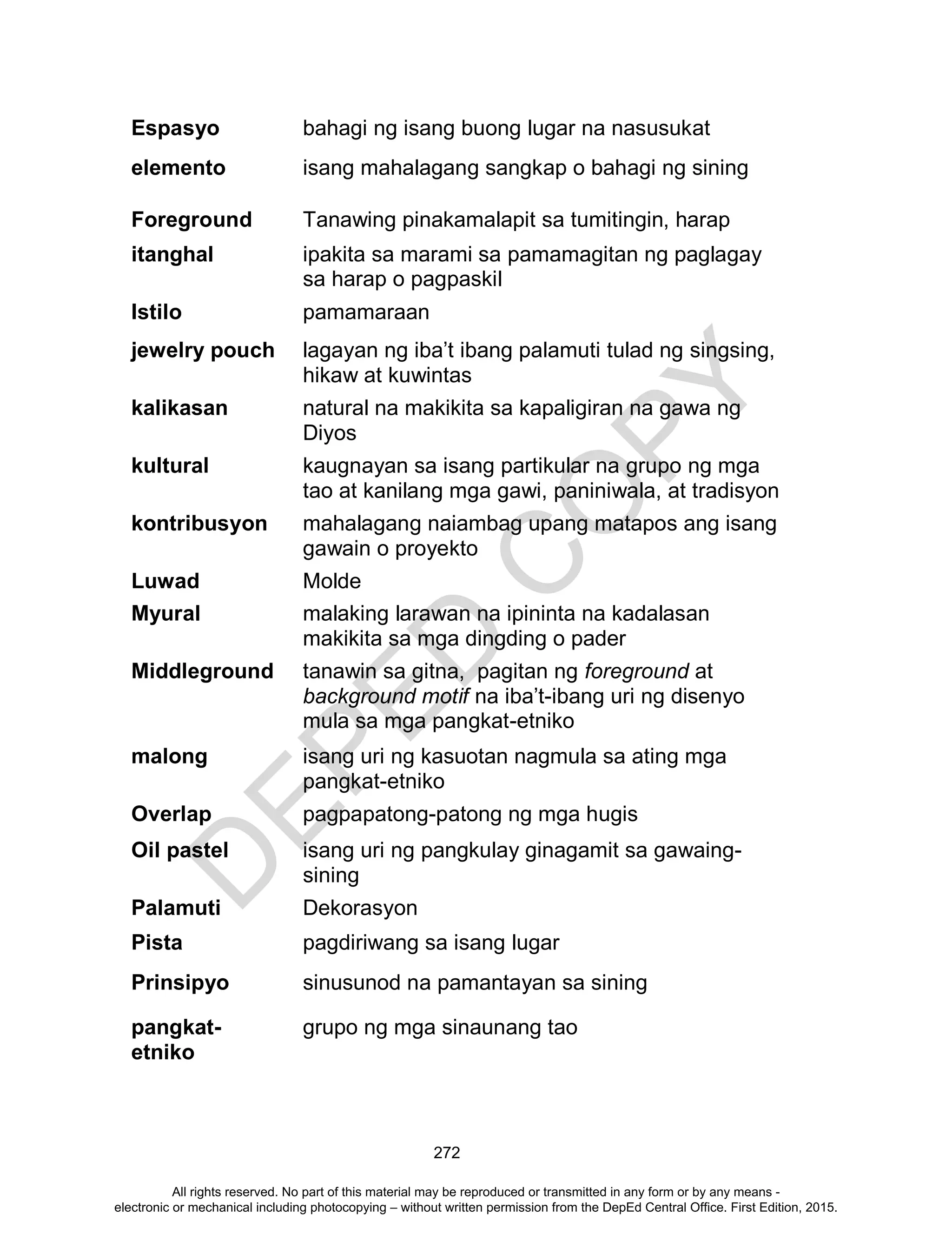 D
EPED
C
O
PY
272
Espasyo bahagi ng isang buong lugar na nasusukat
elemento isang mahalagang sangkap o bahagi ng sining
Foreground Tanawing pinakamalapit sa tumitingin, harap
itanghal ipakita sa marami sa pamamagitan ng paglagay
sa harap o pagpaskil
Istilo pamamaraan
jewelry pouch lagayan ng iba’t ibang palamuti tulad ng singsing,
hikaw at kuwintas
kalikasan natural na makikita sa kapaligiran na gawa ng
Diyos
kultural kaugnayan sa isang partikular na grupo ng mga
tao at kanilang mga gawi, paniniwala, at tradisyon
kontribusyon mahalagang naiambag upang matapos ang isang
gawain o proyekto
Luwad Molde
Myural malaking larawan na ipininta na kadalasan
makikita sa mga dingding o pader
Middleground tanawin sa gitna, pagitan ng foreground at
background motif na iba’t-ibang uri ng disenyo
mula sa mga pangkat-etniko
malong isang uri ng kasuotan nagmula sa ating mga
pangkat-etniko
Overlap pagpapatong-patong ng mga hugis
Oil pastel isang uri ng pangkulay ginagamit sa gawaing-
sining
Palamuti Dekorasyon
Pista pagdiriwang sa isang lugar
Prinsipyo sinusunod na pamantayan sa sining
pangkat-
etniko
grupo ng mga sinaunang tao
All rights reserved. No part of this material may be reproduced or transmitted in any form or by any means -
electronic or mechanical including photocopying – without written permission from the DepEd Central Office. First Edition, 2015.
 