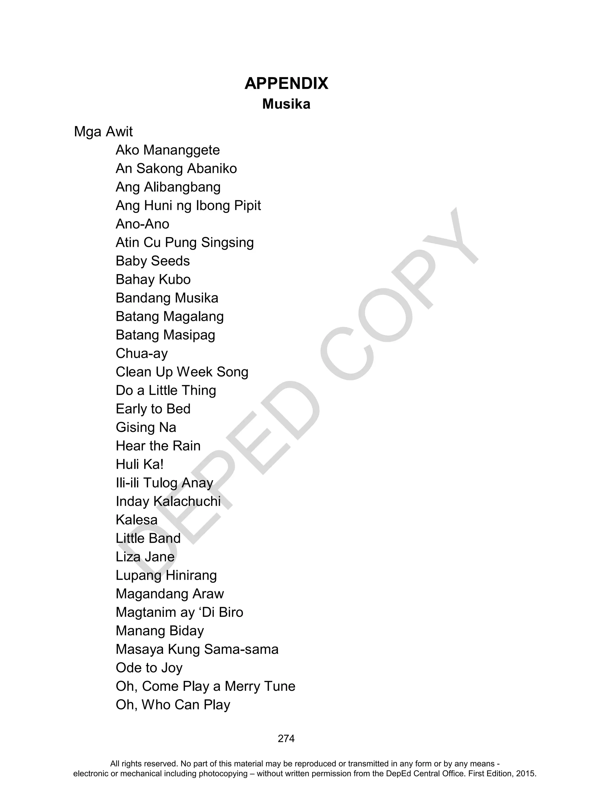 D
EPED
C
O
PY
274
APPENDIX
Musika
Mga Awit
Ako Mananggete
An Sakong Abaniko
Ang Alibangbang
Ang Huni ng Ibong Pipit
Ano-Ano
Atin Cu Pung Singsing
Baby Seeds
Bahay Kubo
Bandang Musika
Batang Magalang
Batang Masipag
Chua-ay
Clean Up Week Song
Do a Little Thing
Early to Bed
Gising Na
Hear the Rain
Huli Ka!
Ili-ili Tulog Anay
Inday Kalachuchi
Kalesa
Little Band
Liza Jane
Lupang Hinirang
Magandang Araw
Magtanim ay ‘Di Biro
Manang Biday
Masaya Kung Sama-sama
Ode to Joy
Oh, Come Play a Merry Tune
Oh, Who Can Play
All rights reserved. No part of this material may be reproduced or transmitted in any form or by any means -
electronic or mechanical including photocopying – without written permission from the DepEd Central Office. First Edition, 2015.
 