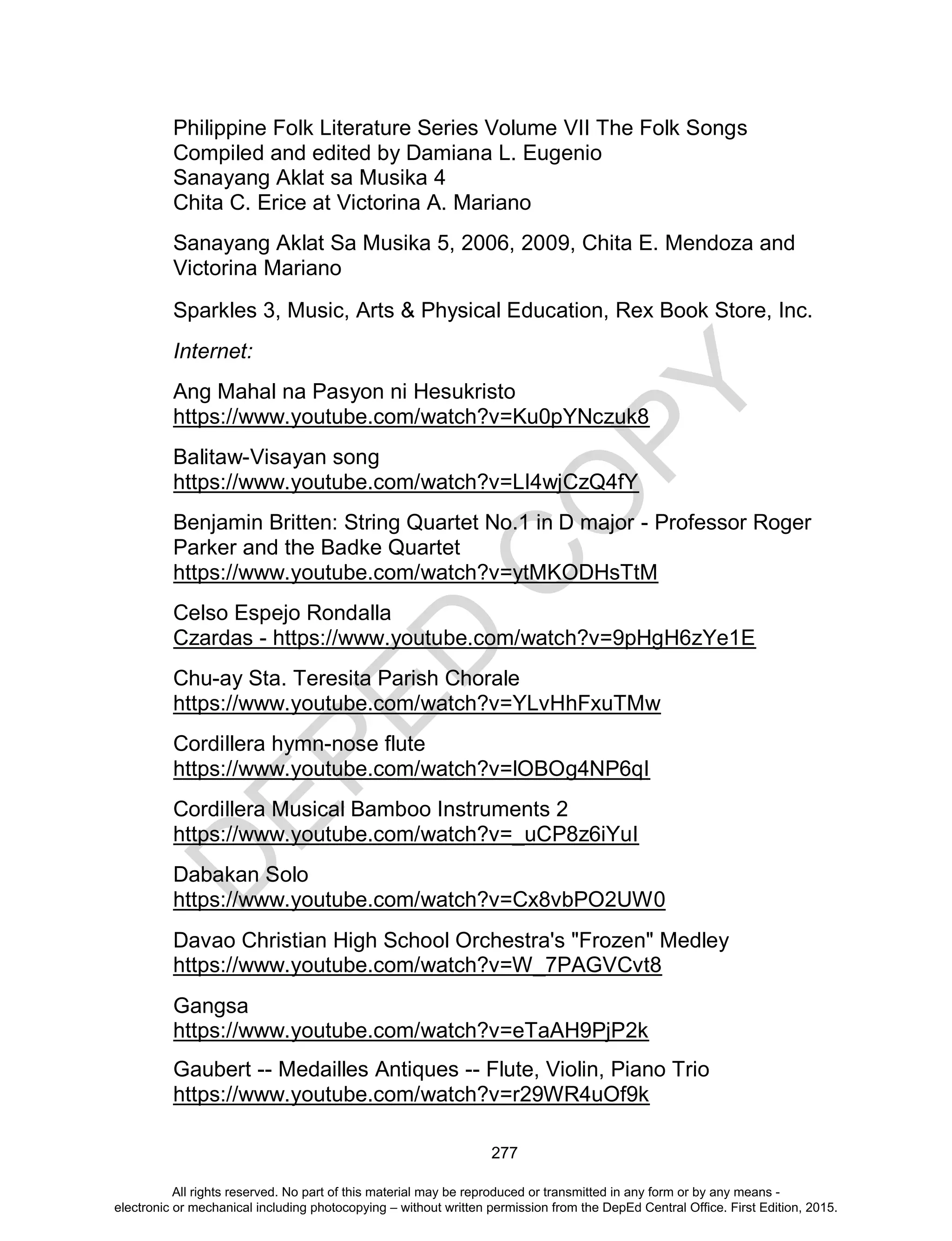 D
EPED
C
O
PY
277
Philippine Folk Literature Series Volume VII The Folk Songs
Compiled and edited by Damiana L. Eugenio
Sanayang Aklat sa Musika 4
Chita C. Erice at Victorina A. Mariano
Sanayang Aklat Sa Musika 5, 2006, 2009, Chita E. Mendoza and
Victorina Mariano
Sparkles 3, Music, Arts & Physical Education, Rex Book Store, Inc.
Internet:
Ang Mahal na Pasyon ni Hesukristo
https://www.youtube.com/watch?v=Ku0pYNczuk8
Balitaw-Visayan song
https://www.youtube.com/watch?v=LI4wjCzQ4fY
Benjamin Britten: String Quartet No.1 in D major - Professor Roger
Parker and the Badke Quartet
https://www.youtube.com/watch?v=ytMKODHsTtM
Celso Espejo Rondalla
Czardas - https://www.youtube.com/watch?v=9pHgH6zYe1E
Chu-ay Sta. Teresita Parish Chorale
https://www.youtube.com/watch?v=YLvHhFxuTMw
Cordillera hymn-nose flute
https://www.youtube.com/watch?v=lOBOg4NP6qI
Cordillera Musical Bamboo Instruments 2
https://www.youtube.com/watch?v=_uCP8z6iYuI
Dabakan Solo
https://www.youtube.com/watch?v=Cx8vbPO2UW0
Davao Christian High School Orchestra's "Frozen" Medley
https://www.youtube.com/watch?v=W_7PAGVCvt8
Gangsa
https://www.youtube.com/watch?v=eTaAH9PjP2k
Gaubert -- Medailles Antiques -- Flute, Violin, Piano Trio
https://www.youtube.com/watch?v=r29WR4uOf9k
All rights reserved. No part of this material may be reproduced or transmitted in any form or by any means -
electronic or mechanical including photocopying – without written permission from the DepEd Central Office. First Edition, 2015.
 