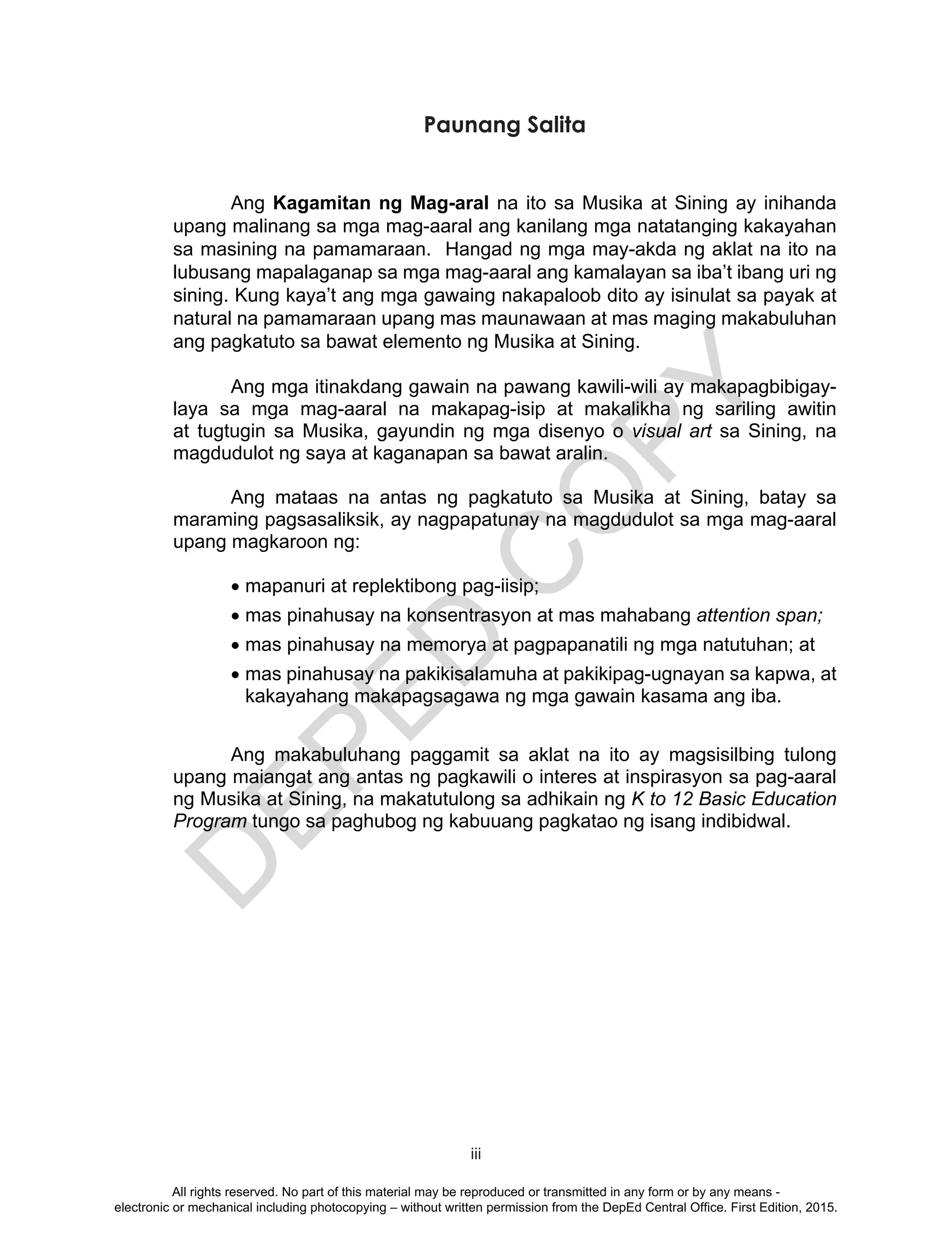 D
EPED
C
O
PY
iii
Paunang Salita
Ang Kagamitan ng Mag-aral na ito sa Musika at Sining ay inihanda
upang malinang sa mga mag-aaral ang kanilang mga natatanging kakayahan
sa masining na pamamaraan. Hangad ng mga may-akda ng aklat na ito na
lubusang mapalaganap sa mga mag-aaral ang kamalayan sa iba’t ibang uri ng
sining. Kung kaya’t ang mga gawaing nakapaloob dito ay isinulat sa payak at
natural na pamamaraan upang mas maunawaan at mas maging makabuluhan
ang pagkatuto sa bawat elemento ng Musika at Sining.
Ang mga itinakdang gawain na pawang kawili-wili ay makapagbibigay-
laya sa mga mag-aaral na makapag-isip at makalikha ng sariling awitin
at tugtugin sa Musika, gayundin ng mga disenyo o visual art sa Sining, na
magdudulot ng saya at kaganapan sa bawat aralin.
Ang mataas na antas ng pagkatuto sa Musika at Sining, batay sa
maraming pagsasaliksik, ay nagpapatunay na magdudulot sa mga mag-aaral
upang magkaroon ng:
•	mapanuri at replektibong pag-iisip;
•	mas pinahusay na konsentrasyon at mas mahabang attention span;
•	mas pinahusay na memorya at pagpapanatili ng mga natutuhan; at
•	mas pinahusay na pakikisalamuha at pakikipag-ugnayan sa kapwa, at
kakayahang makapagsagawa ng mga gawain kasama ang iba.
Ang makabuluhang paggamit sa aklat na ito ay magsisilbing tulong
upang maiangat ang antas ng pagkawili o interes at inspirasyon sa pag-aaral
ng Musika at Sining, na makatutulong sa adhikain ng K to 12 Basic Education
Program tungo sa paghubog ng kabuuang pagkatao ng isang indibidwal.
All rights reserved. No part of this material may be reproduced or transmitted in any form or by any means -
electronic or mechanical including photocopying – without written permission from the DepEd Central Office. First Edition, 2015.
 