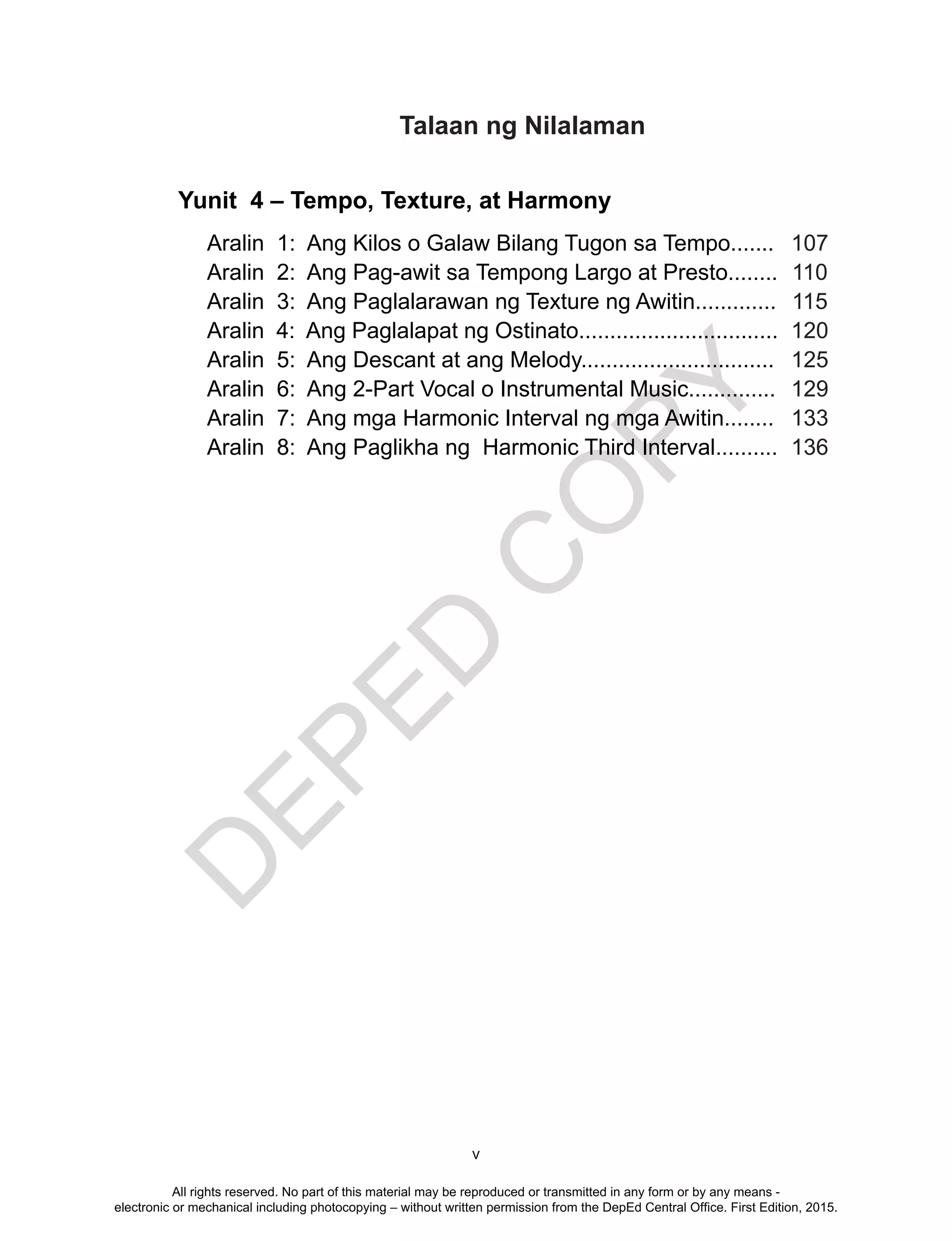 D
EPED
C
O
PY
v
Yunit 4 – Tempo, Texture, at Harmony
Aralin 1: Ang Kilos o Galaw Bilang Tugon sa Tempo....... 107
Aralin 2: Ang Pag-awit sa Tempong Largo at Presto........ 110
Aralin 3: Ang Paglalarawan ng Texture ng Awitin............. 115
Aralin 4: Ang Paglalapat ng Ostinato................................ 120
Aralin 5: Ang Descant at ang Melody............................... 125
Aralin 6: Ang 2-Part Vocal o Instrumental Music.............. 129
Aralin 7: Ang mga Harmonic Interval ng mga Awitin........ 133
Aralin 8: Ang Paglikha ng Harmonic Third Interval.......... 136
Talaan ng Nilalaman
All rights reserved. No part of this material may be reproduced or transmitted in any form or by any means -
electronic or mechanical including photocopying – without written permission from the DepEd Central Office. First Edition, 2015.
 