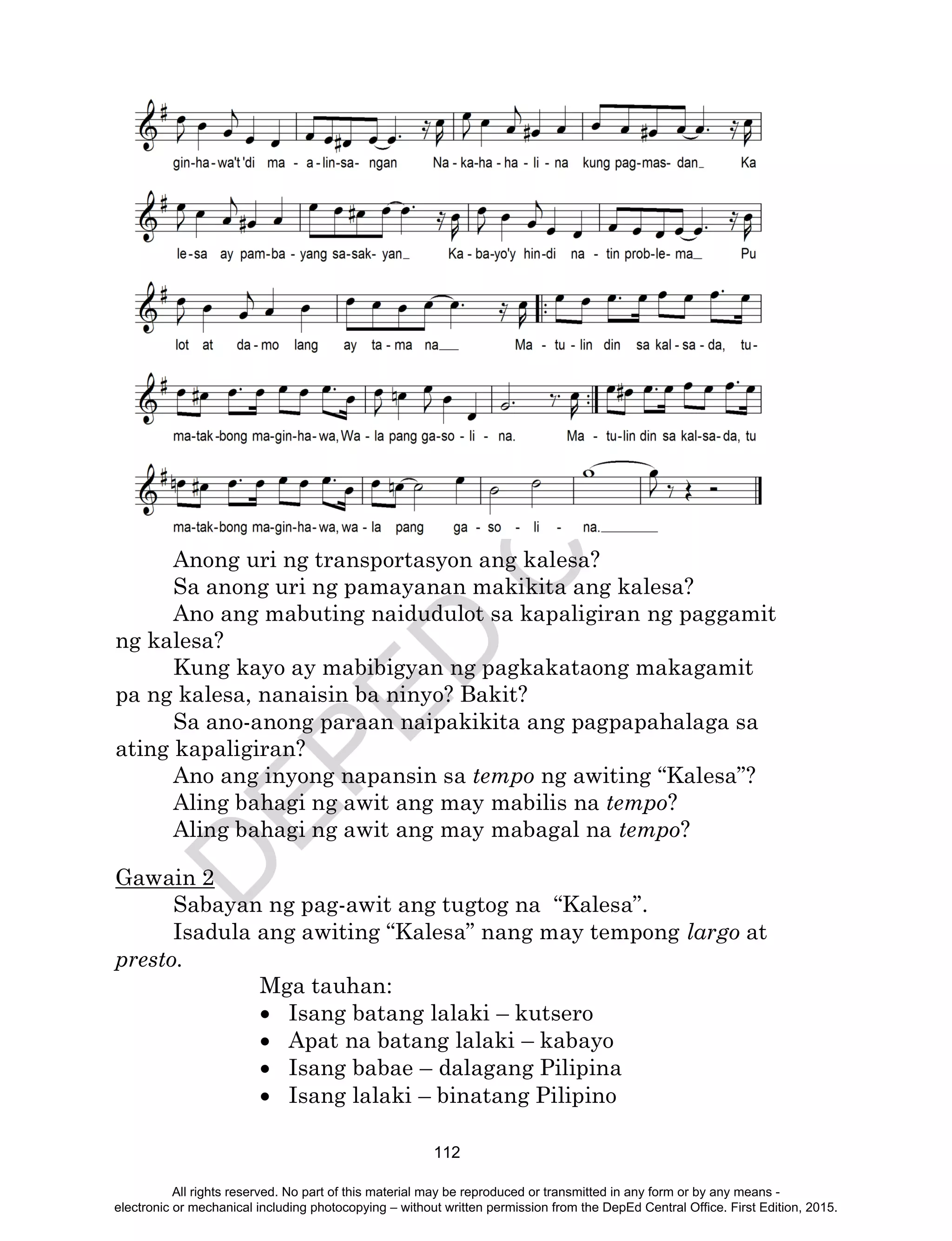 D
EPED
C
O
PY
112
Anong uri ng transportasyon ang kalesa?
Sa anong uri ng pamayanan makikita ang kalesa?
Ano ang mabuting naidudulot sa kapaligiran ng paggamit
ng kalesa?
Kung kayo ay mabibigyan ng pagkakataong makagamit
pa ng kalesa, nanaisin ba ninyo? Bakit?
Sa ano-anong paraan naipakikita ang pagpapahalaga sa
ating kapaligiran?
Ano ang inyong napansin sa tempo ng awiting “Kalesa”?
Aling bahagi ng awit ang may mabilis na tempo?
Aling bahagi ng awit ang may mabagal na tempo?
Gawain 2
Sabayan ng pag-awit ang tugtog na “Kalesa”.
Isadula ang awiting “Kalesa” nang may tempong largo at
presto.
Mga tauhan:
 Isang batang lalaki – kutsero
 Apat na batang lalaki – kabayo
 Isang babae – dalagang Pilipina
 Isang lalaki – binatang Pilipino
All rights reserved. No part of this material may be reproduced or transmitted in any form or by any means -
electronic or mechanical including photocopying – without written permission from the DepEd Central Office. First Edition, 2015.
 