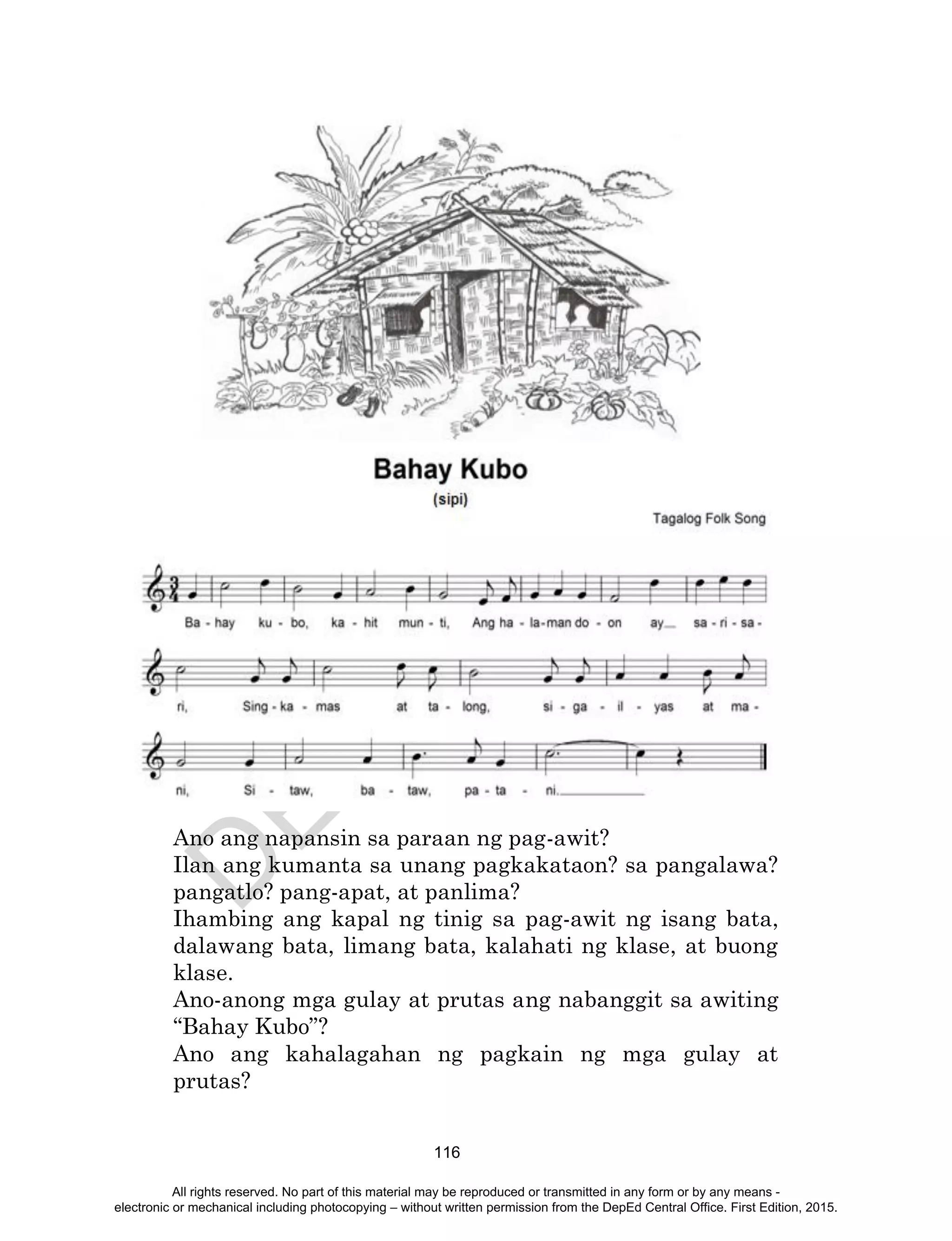 D
EPED
C
O
PY
116
Ano ang napansin sa paraan ng pag-awit?
Ilan ang kumanta sa unang pagkakataon? sa pangalawa?
pangatlo? pang-apat, at panlima?
Ihambing ang kapal ng tinig sa pag-awit ng isang bata,
dalawang bata, limang bata, kalahati ng klase, at buong
klase.
Ano-anong mga gulay at prutas ang nabanggit sa awiting
“Bahay Kubo”?
Ano ang kahalagahan ng pagkain ng mga gulay at
prutas?
All rights reserved. No part of this material may be reproduced or transmitted in any form or by any means -
electronic or mechanical including photocopying – without written permission from the DepEd Central Office. First Edition, 2015.
 