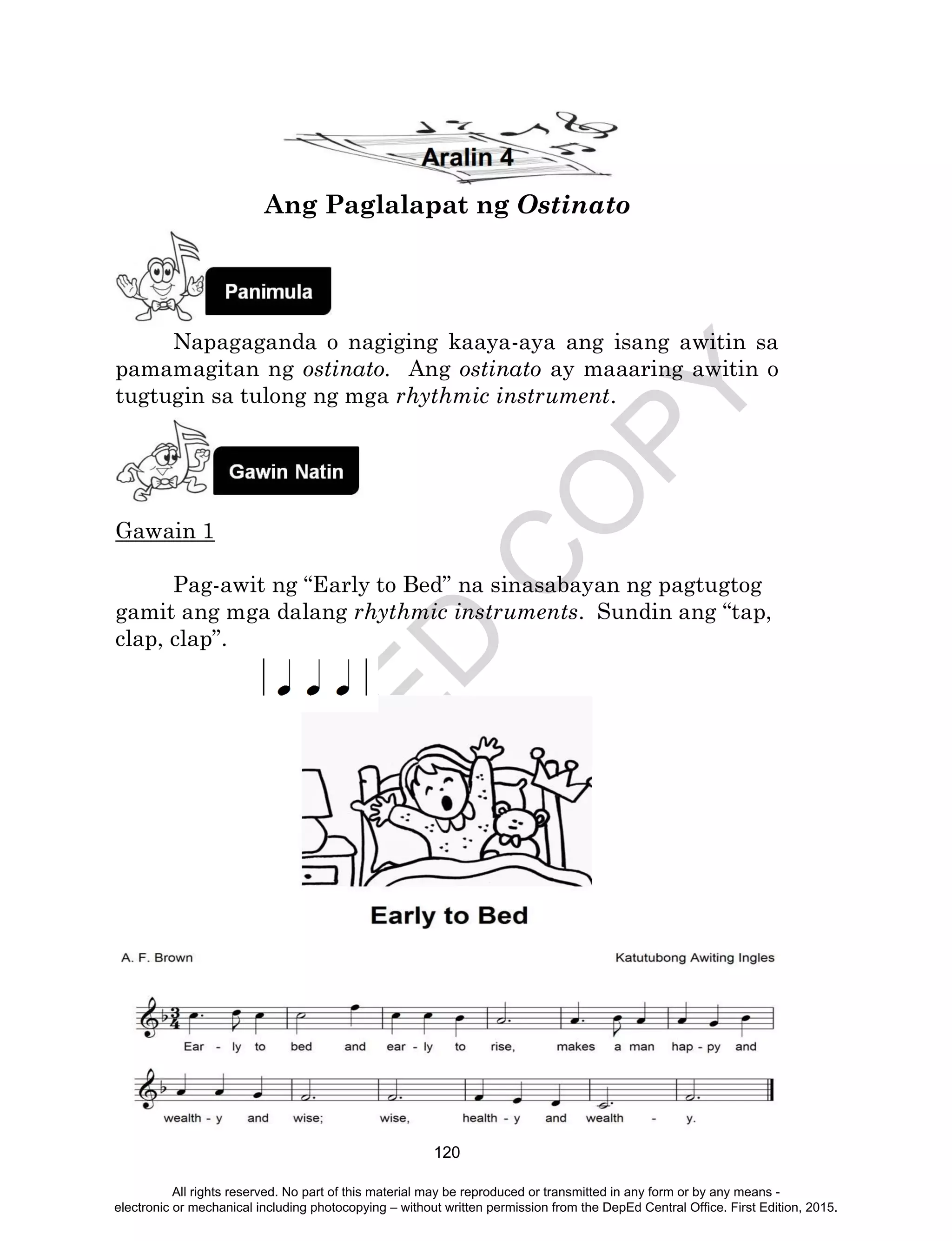 D
EPED
C
O
PY
120
Ang Paglalapat ng Ostinato
Napagaganda o nagiging kaaya-aya ang isang awitin sa
pamamagitan ng ostinato. Ang ostinato ay maaaring awitin o
tugtugin sa tulong ng mga rhythmic instrument.
Gawain 1
Pag-awit ng “Early to Bed” na sinasabayan ng pagtugtog
gamit ang mga dalang rhythmic instruments. Sundin ang “tap,
clap, clap”.
All rights reserved. No part of this material may be reproduced or transmitted in any form or by any means -
electronic or mechanical including photocopying – without written permission from the DepEd Central Office. First Edition, 2015.
 