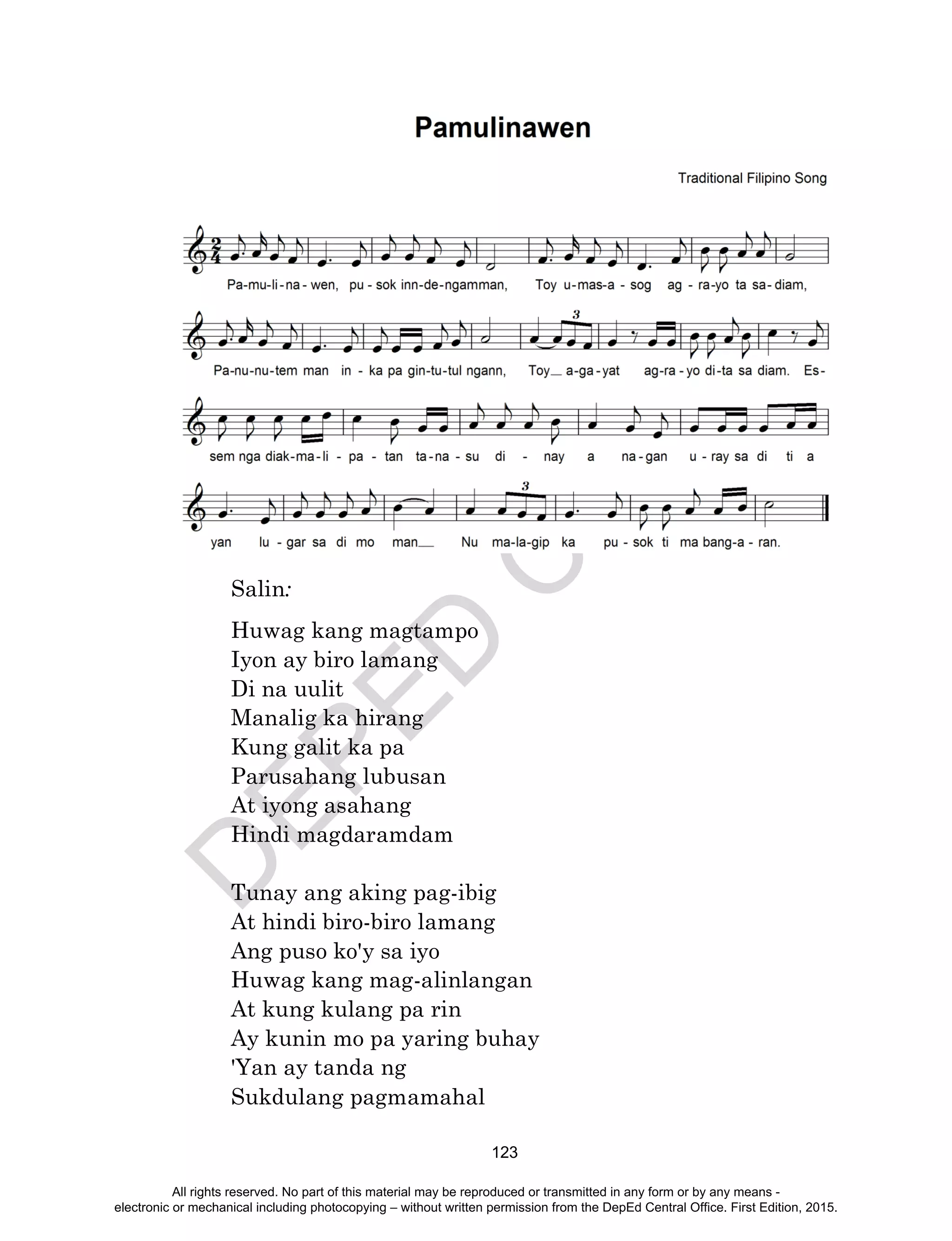 D
EPED
C
O
PY
123
Salin:
Huwag kang magtampo
Iyon ay biro lamang
Di na uulit
Manalig ka hirang
Kung galit ka pa
Parusahang lubusan
At iyong asahang
Hindi magdaramdam
Tunay ang aking pag-ibig
At hindi biro-biro lamang
Ang puso ko'y sa iyo
Huwag kang mag-alinlangan
At kung kulang pa rin
Ay kunin mo pa yaring buhay
'Yan ay tanda ng
Sukdulang pagmamahal
All rights reserved. No part of this material may be reproduced or transmitted in any form or by any means -
electronic or mechanical including photocopying – without written permission from the DepEd Central Office. First Edition, 2015.
 