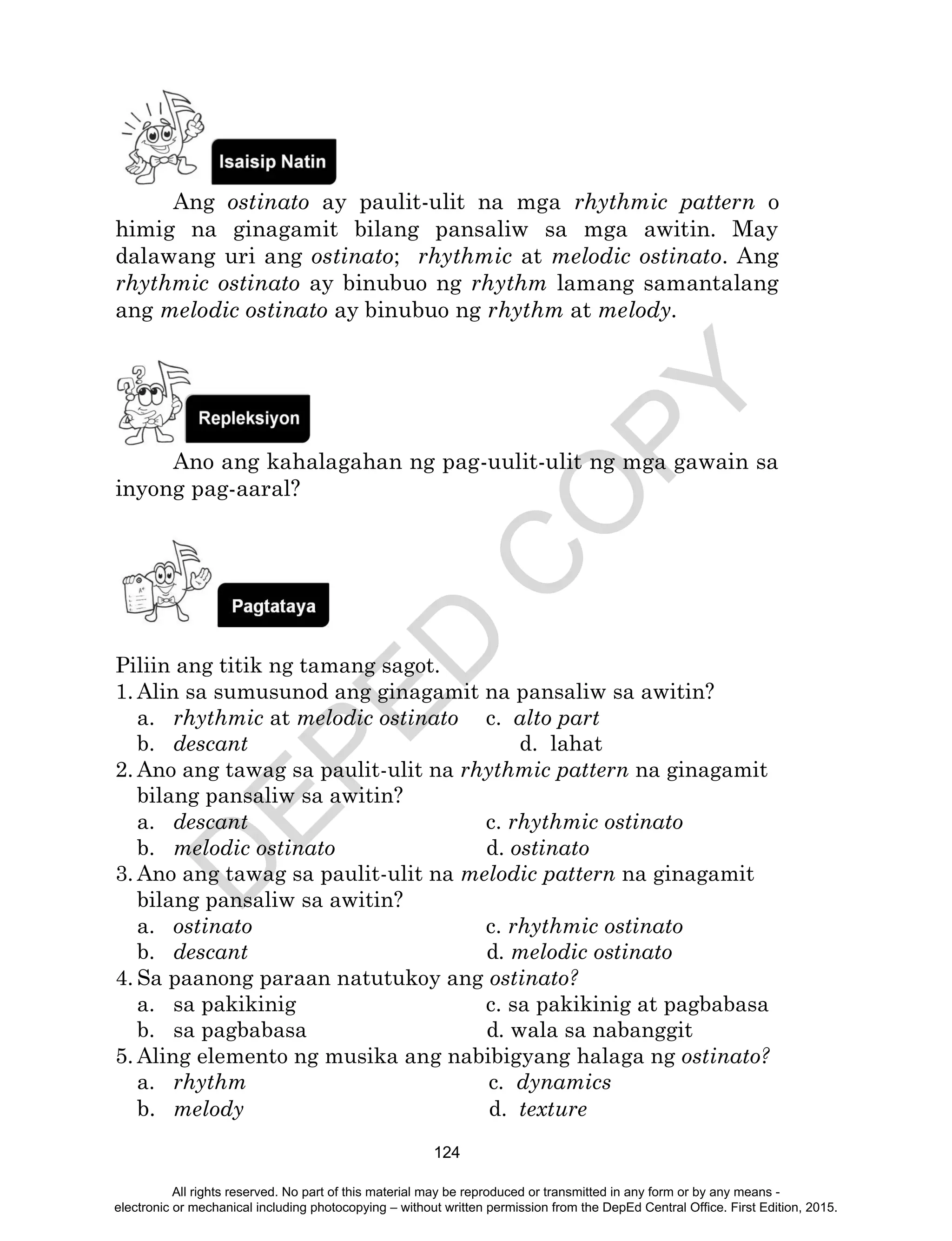 D
EPED
C
O
PY
124
Ang ostinato ay paulit-ulit na mga rhythmic pattern o
himig na ginagamit bilang pansaliw sa mga awitin. May
dalawang uri ang ostinato; rhythmic at melodic ostinato. Ang
rhythmic ostinato ay binubuo ng rhythm lamang samantalang
ang melodic ostinato ay binubuo ng rhythm at melody.
Ano ang kahalagahan ng pag-uulit-ulit ng mga gawain sa
inyong pag-aaral?
Piliin ang titik ng tamang sagot.
1. Alin sa sumusunod ang ginagamit na pansaliw sa awitin?
a. rhythmic at melodic ostinato c. alto part
b. descant d. lahat
2. Ano ang tawag sa paulit-ulit na rhythmic pattern na ginagamit
bilang pansaliw sa awitin?
a. descant c. rhythmic ostinato
b. melodic ostinato d. ostinato
3. Ano ang tawag sa paulit-ulit na melodic pattern na ginagamit
bilang pansaliw sa awitin?
a. ostinato c. rhythmic ostinato
b. descant d. melodic ostinato
4. Sa paanong paraan natutukoy ang ostinato?
a. sa pakikinig c. sa pakikinig at pagbabasa
b. sa pagbabasa d. wala sa nabanggit
5. Aling elemento ng musika ang nabibigyang halaga ng ostinato?
a. rhythm c. dynamics
b. melody d. texture
All rights reserved. No part of this material may be reproduced or transmitted in any form or by any means -
electronic or mechanical including photocopying – without written permission from the DepEd Central Office. First Edition, 2015.
 