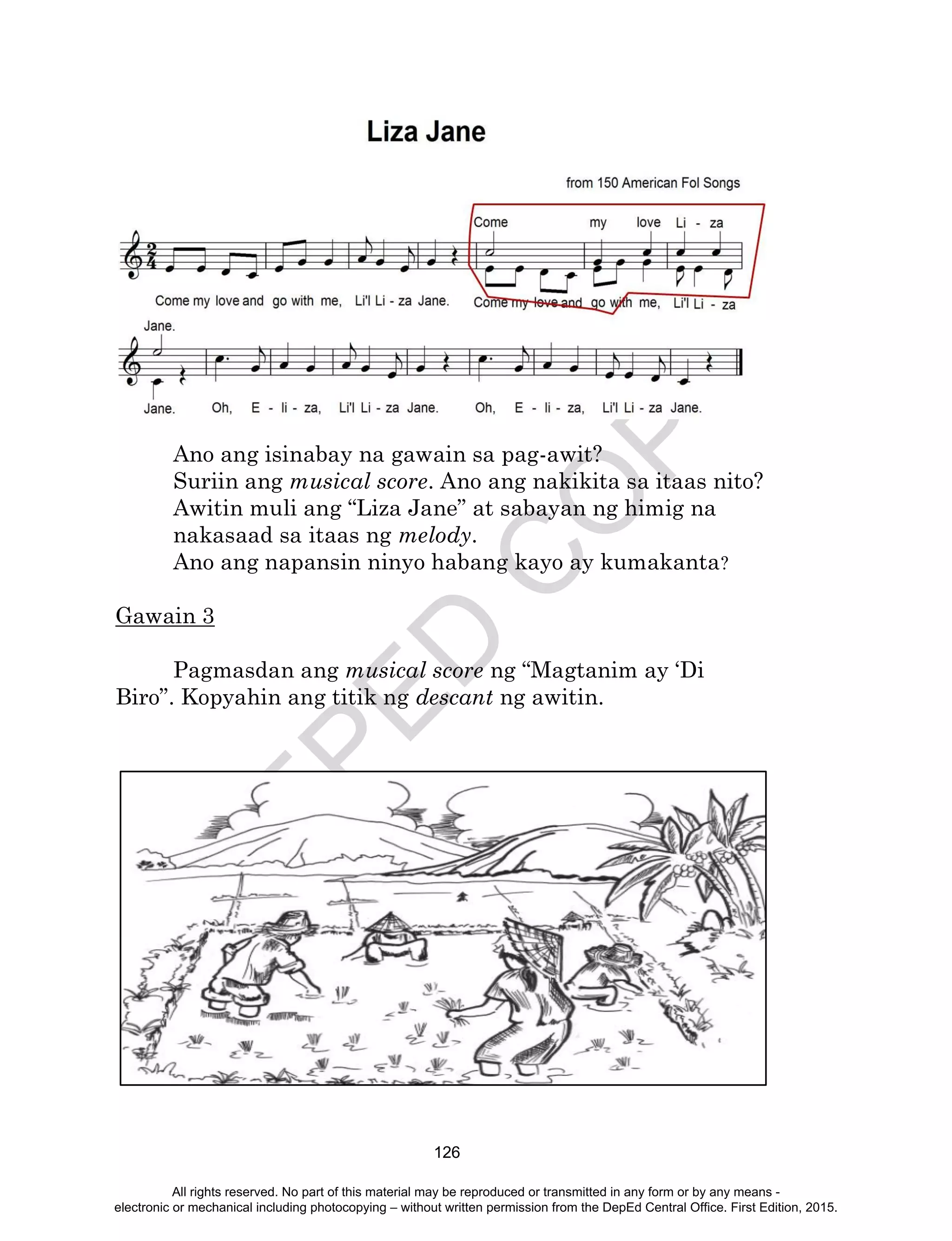 D
EPED
C
O
PY
126
Ano ang isinabay na gawain sa pag-awit?
Suriin ang musical score. Ano ang nakikita sa itaas nito?
Awitin muli ang “Liza Jane” at sabayan ng himig na
nakasaad sa itaas ng melody.
Ano ang napansin ninyo habang kayo ay kumakanta?
Gawain 3
Pagmasdan ang musical score ng “Magtanim ay ‘Di
Biro”. Kopyahin ang titik ng descant ng awitin.
All rights reserved. No part of this material may be reproduced or transmitted in any form or by any means -
electronic or mechanical including photocopying – without written permission from the DepEd Central Office. First Edition, 2015.
 