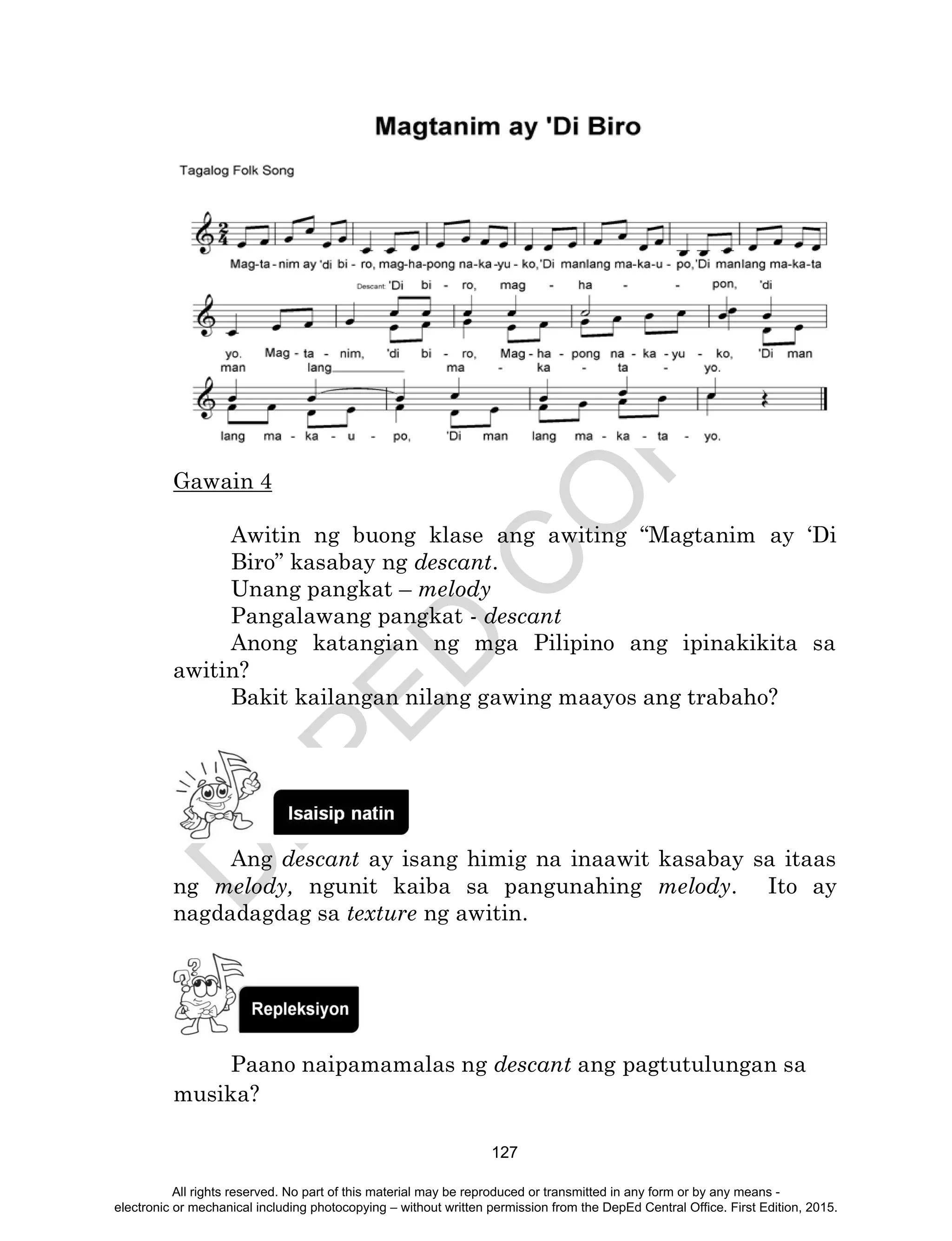 D
EPED
C
O
PY
127
Gawain 4
Awitin ng buong klase ang awiting “Magtanim ay ‘Di
Biro” kasabay ng descant.
Unang pangkat – melody
Pangalawang pangkat - descant
Anong katangian ng mga Pilipino ang ipinakikita sa
awitin?
Bakit kailangan nilang gawing maayos ang trabaho?
Ang descant ay isang himig na inaawit kasabay sa itaas
ng melody, ngunit kaiba sa pangunahing melody. Ito ay
nagdadagdag sa texture ng awitin.
Paano naipamamalas ng descant ang pagtutulungan sa
musika?
All rights reserved. No part of this material may be reproduced or transmitted in any form or by any means -
electronic or mechanical including photocopying – without written permission from the DepEd Central Office. First Edition, 2015.
 
