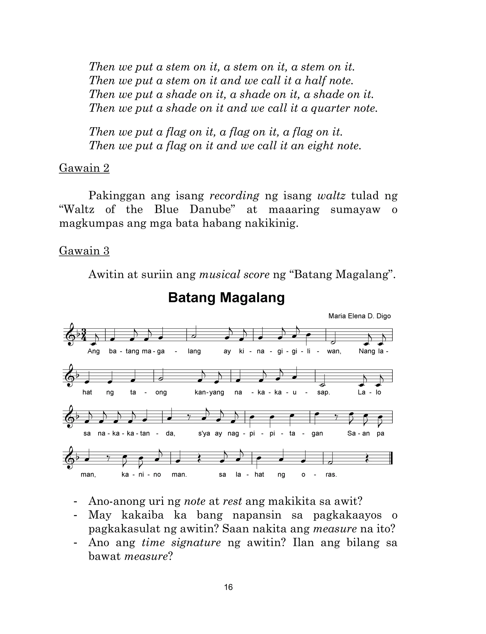 16
Then we put a stem on it, a stem on it, a stem on it.
Then we put a stem on it and we call it a half note.
Then we put a shade on it, a shade on it, a shade on it.
Then we put a shade on it and we call it a quarter note.
Then we put a flag on it, a flag on it, a flag on it.
Then we put a flag on it and we call it an eight note.
Gawain 2
Pakinggan ang isang recording ng isang waltz tulad ng
“Waltz of the Blue Danube” at maaaring sumayaw o
magkumpas ang mga bata habang nakikinig.
Gawain 3
Awitin at suriin ang musical score ng “Batang Magalang”.
- Ano-anong uri ng note at rest ang makikita sa awit?
- May kakaiba ka bang napansin sa pagkakaayos o
pagkakasulat ng awitin? Saan nakita ang measure na ito?
- Ano ang time signature ng awitin? Ilan ang bilang sa
bawat measure?
 
