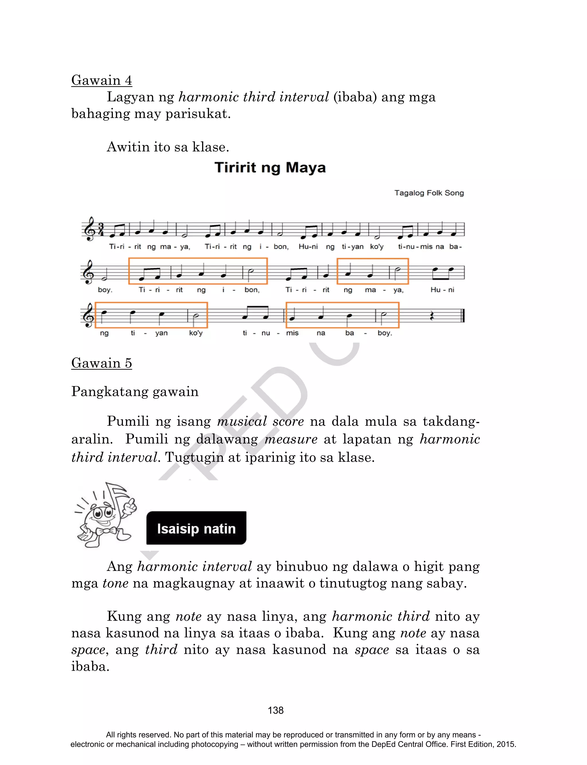 D
EPED
C
O
PY
138
Gawain 4
Lagyan ng harmonic third interval (ibaba) ang mga
bahaging may parisukat.
Awitin ito sa klase.
Gawain 5
Pangkatang gawain
Pumili ng isang musical score na dala mula sa takdang-
aralin. Pumili ng dalawang measure at lapatan ng harmonic
third interval. Tugtugin at iparinig ito sa klase.
Ang harmonic interval ay binubuo ng dalawa o higit pang
mga tone na magkaugnay at inaawit o tinutugtog nang sabay.
Kung ang note ay nasa linya, ang harmonic third nito ay
nasa kasunod na linya sa itaas o ibaba. Kung ang note ay nasa
space, ang third nito ay nasa kasunod na space sa itaas o sa
ibaba.
All rights reserved. No part of this material may be reproduced or transmitted in any form or by any means -
electronic or mechanical including photocopying – without written permission from the DepEd Central Office. First Edition, 2015.
 