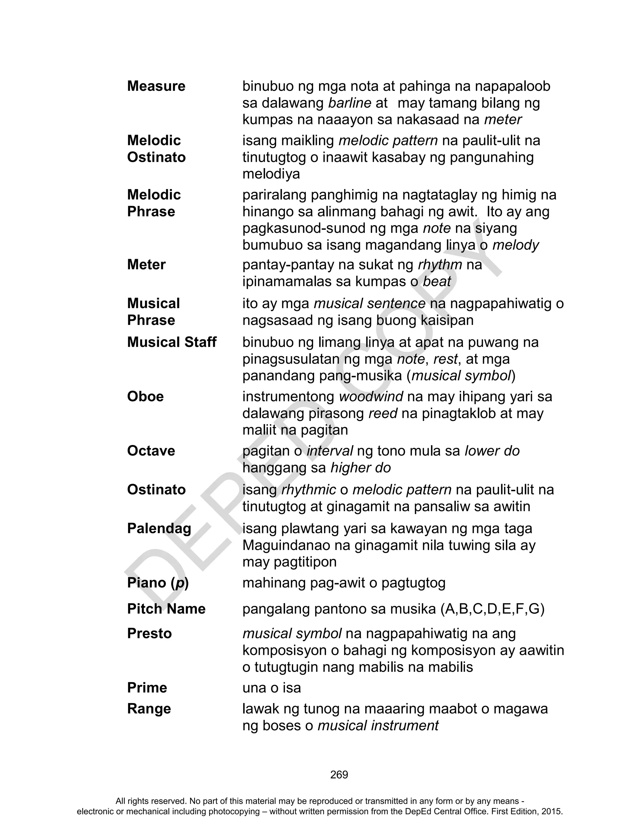D
EPED
C
O
PY
269
Measure binubuo ng mga nota at pahinga na napapaloob
sa dalawang barline at may tamang bilang ng
kumpas na naaayon sa nakasaad na meter
Melodic
Ostinato
isang maikling melodic pattern na paulit-ulit na
tinutugtog o inaawit kasabay ng pangunahing
melodiya
Melodic
Phrase
pariralang panghimig na nagtataglay ng himig na
hinango sa alinmang bahagi ng awit. Ito ay ang
pagkasunod-sunod ng mga note na siyang
bumubuo sa isang magandang linya o melody
Meter pantay-pantay na sukat ng rhythm na
ipinamamalas sa kumpas o beat
Musical
Phrase
ito ay mga musical sentence na nagpapahiwatig o
nagsasaad ng isang buong kaisipan
Musical Staff binubuo ng limang linya at apat na puwang na
pinagsusulatan ng mga note, rest, at mga
panandang pang-musika (musical symbol)
Oboe instrumentong woodwind na may ihipang yari sa
dalawang pirasong reed na pinagtaklob at may
maliit na pagitan
Octave pagitan o interval ng tono mula sa lower do
hanggang sa higher do
Ostinato isang rhythmic o melodic pattern na paulit-ulit na
tinutugtog at ginagamit na pansaliw sa awitin
Palendag isang plawtang yari sa kawayan ng mga taga
Maguindanao na ginagamit nila tuwing sila ay
may pagtitipon
Piano (p) mahinang pag-awit o pagtugtog
Pitch Name pangalang pantono sa musika (A,B,C,D,E,F,G)
Presto musical symbol na nagpapahiwatig na ang
komposisyon o bahagi ng komposisyon ay aawitin
o tutugtugin nang mabilis na mabilis
Prime una o isa
Range lawak ng tunog na maaaring maabot o magawa
ng boses o musical instrument
All rights reserved. No part of this material may be reproduced or transmitted in any form or by any means -
electronic or mechanical including photocopying – without written permission from the DepEd Central Office. First Edition, 2015.
 