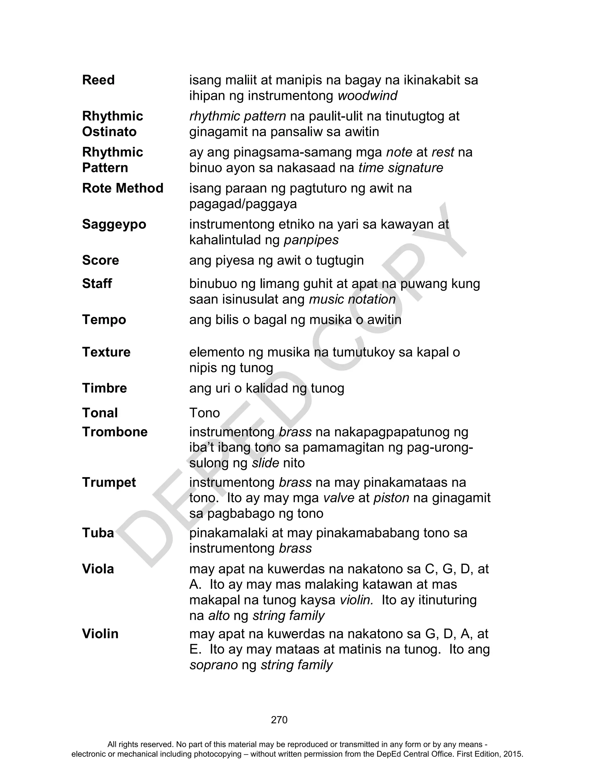 D
EPED
C
O
PY
270
Reed isang maliit at manipis na bagay na ikinakabit sa
ihipan ng instrumentong woodwind
Rhythmic
Ostinato
rhythmic pattern na paulit-ulit na tinutugtog at
ginagamit na pansaliw sa awitin
Rhythmic
Pattern
ay ang pinagsama-samang mga note at rest na
binuo ayon sa nakasaad na time signature
Rote Method isang paraan ng pagtuturo ng awit na
pagagad/paggaya
Saggeypo instrumentong etniko na yari sa kawayan at
kahalintulad ng panpipes
Score ang piyesa ng awit o tugtugin
Staff binubuo ng limang guhit at apat na puwang kung
saan isinusulat ang music notation
Tempo ang bilis o bagal ng musika o awitin
Texture elemento ng musika na tumutukoy sa kapal o
nipis ng tunog
Timbre ang uri o kalidad ng tunog
Tonal Tono
Trombone instrumentong brass na nakapagpapatunog ng
iba’t ibang tono sa pamamagitan ng pag-urong-
sulong ng slide nito
Trumpet instrumentong brass na may pinakamataas na
tono. Ito ay may mga valve at piston na ginagamit
sa pagbabago ng tono
Tuba pinakamalaki at may pinakamababang tono sa
instrumentong brass
Viola may apat na kuwerdas na nakatono sa C, G, D, at
A. Ito ay may mas malaking katawan at mas
makapal na tunog kaysa violin. Ito ay itinuturing
na alto ng string family
Violin may apat na kuwerdas na nakatono sa G, D, A, at
E. Ito ay may mataas at matinis na tunog. Ito ang
soprano ng string family
All rights reserved. No part of this material may be reproduced or transmitted in any form or by any means -
electronic or mechanical including photocopying – without written permission from the DepEd Central Office. First Edition, 2015.
 
